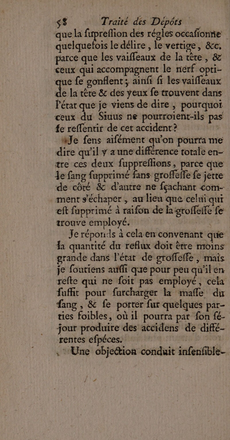 que la fupreflion des régles occafionnie | quelquefois le délire , le vertige, &amp;c, parce que les vaiffeaux de la tère, &amp; ceux qui accompagnent le nérf opti- que fe gonflent ; ainfi fi les vaiffeaux de la tête &amp; des yeux fe trouvent dans Pérar que je viens de dire ; pourquoi ceux du Siuus ne pourroïent-ils pas fe reffentir de cet accident? | àJe fens aïfément qu'on pourra me dire qu'il ÿ a une différence totale en- tre ces deux fuppreflions, parce que je fang fupprimé fans groffeffe fe jette de côté &amp; d'autre ne fçachant com ment s'échaper , au lieu que celui qui eft fapprimé à raifon de la groffeffe fe trouve employé. PUS Je réponds à cela en convenant que a quantité du reflux doit être moins grande dans l’état de groffeffe , mais je foutiens auffi que pour peu qu'ilen refte qui ne foit pas employé, cela fuffit pour furcharger la mafle du fang , &amp; fe porter fur quelques par- ties foibles, où il pourra par fon fé jour produire des accidens de diffé- rentes efpéces. î Une obje@ion conduit infenfible-