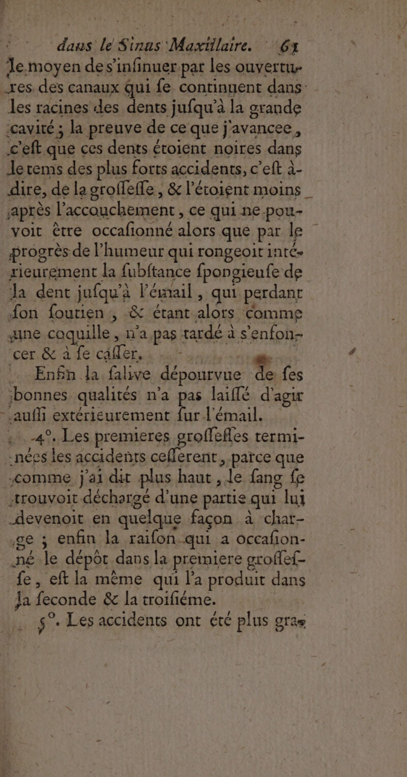 | dans le Sinas' Maxtilaire. 6 le.moyen de s’infinuer-par Les ouvert res. des canaux qui fe continuent dans Jes racines des dents jufqu’à la grande cavité ; la preuve de ce que j'avancee, c'eft que ces dents étoient noires dans Je cems des plus forts accidents, c’eft à- dire, de la groffeffe, &amp; l’étoient moins Après l'accouchement , Ce qui ne-pou- voit être occafionné alors que par le progrès de l'humeur qui rongeoit inté. rieurement la fubftance fpongieufe de Ja dent jufqu'à l'émail, qui perdant fon fourien , &amp; étant alors Comme gne coquille , n’a pas tarde à s'enfon- Ice ae) CAE he Lis à . En£n la falive dépourvue À fes bonnes qualités n’a pas laiflé d'agir - auf extérieurement fur l'émail. . 4°, Les premieres oroffefles termi- «nées les accidents ceflerent, parce que comme j'ai dit plus haut , le fang fe -trouvoit déchargé d’une partie qui lui devenoit en quelque façon à char- ge ; enfin la raifon qui à occafion- né le dépot dans la premiere groffef- fe, eft la même qui l'a produit dans Ja feconde &amp; la troifiéme. s°- Les accidents ont été plus gras