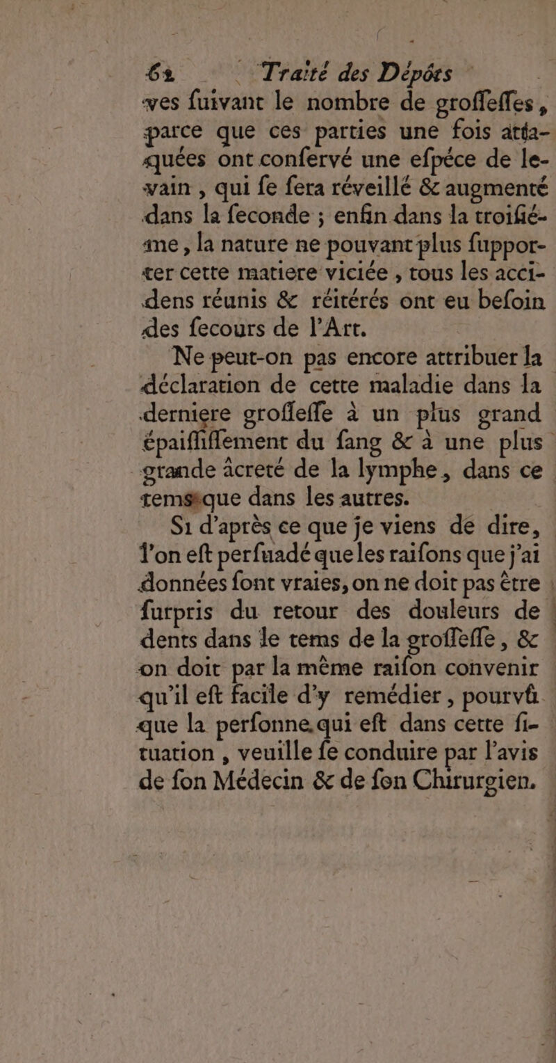 ves fuivant le nombre de groffeffes, parce que ces parties une fois atta- quées ont confervé une efpéce de le- vain , qui fe fera réveillé &amp; augmenté dans la feconde ; enfin dans la troifé- ame , la nature ne pouvant plus fuppor- ter cette matiere viciée , tous les acci- dens réunis &amp; réitérés ont eu befoin des fecours de l'Art. Ne peut-on pas encore attribuer la déclaration de cette maladie dans la derniere grofleffe à un plus grand épaifliflement du fang &amp; à une plus grande acreté de la lymphe, dans ce temsique dans les autres. S1 d’après ce que je viens de dire, l’on eft perfuadé que les raifons que j'ai données font vraies, on ne doit pas être ! furpris du retour des douleurs de ! dents dans le tems de la groffefle, &amp; . on doit par la même raifon convenir qu'il eft facile d'y remédier, pourvä que la perfonne.qui eft dans certe fi- tuation , veuille fe conduire par l'avis de fon Médecin &amp; de fon Chirurgien.