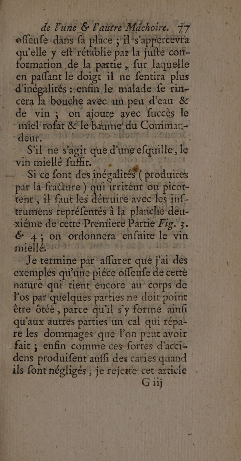 offeufe däns fa place ;'il's'appercevra qu'elle y eft’rétablie par la jufte corr- formation de la partie , fur laquelle en pañlant le doigt il ne fentira plus d’inégalités :enfin le malade fe rin- cera la bouche avec un peu d'eau &amp; dé vin ; on ajoute avec fuccès le “riel rofat &amp; Le Baume’ du Commar- ‘deur. rés rene ina S'il ne s'agit que d’une efquille, le VAE HEMUER CMOPL PIN ER RUEEA Si ce font des incvalitéŸ( produites par la fradture ) qui irritént où picot- tenc!, 1} faut les dédie avec les inf- trumens repréfentés à la planché deu- xiéme de’cêtté Premiere Partie Fo. 3. &amp; 4; on ordonnera enfuite le ‘vin AAC AU ONS EMON TRE SI 31 Je termine par aflurer qué j'ai des exemplés qu'une piéce offeufe de cette nature qui tient éncore au’ Corps de Fos par quelques parties ne doir point être Ôtee, parce qu'il s'y forme ainfi qu'aux autres parties un cal qui répa- re les dommages que l’on pzut avoir fait ; enfin comme ces-fortes d’acci- dens produifent auffi des caries quand ils font néglisés | je réjeste cet article Gi