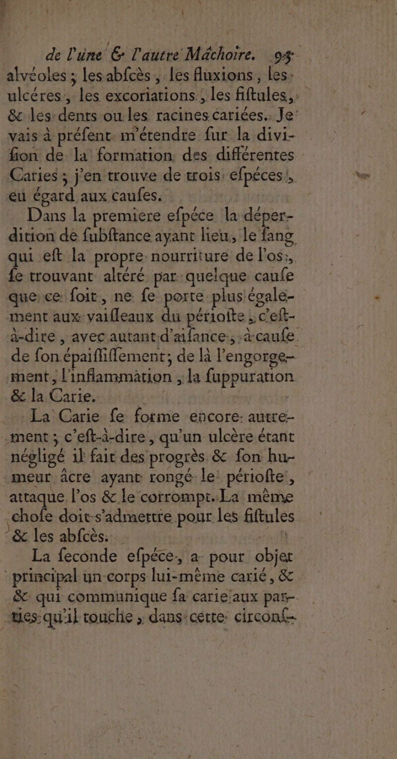 alvéoles ; lesabfcès, les fluxions, les. vais à préfent métendre fur la divi- fion de la formation des différentes eu égard aux caufes. | Dans la premiere efpéce la déper- dition de fubftance ayant lieu, le fang fe trouvant altéré par quelque caufe quece foit, ne fe porte plus égale- ment aux valfleaux du périaîite ; c'eft- de fon épaifliflement; de là l’engorge- ment, l'inflammation ; la fuppuration &amp; la Carie. | La Carie fe forme encore: autre- .ment; c’eft-à-dire, qu’un ulcère étant négligé 1} fait des progrès &amp; fon hu- meur âcre ayant rongé le: périofte,, attaque l’os &amp; le corrompt.La mème chofe doit-s’admertre pour les fiftules -&amp; les abfcès: | Hérault La feconde efpéce:, a: pour objet principal un-corps lui-même carié, &amp; &amp;: qui communique fa carie:aux par- mes-qu'il touche ; dans'cette: circont-