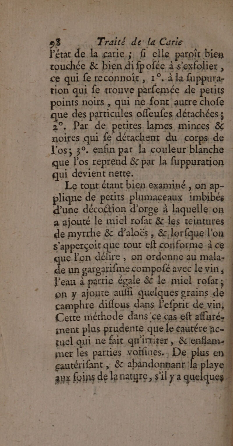 l'état de la carie ; fi elle paroît bien couchée &amp; bien di fpofée à s'exfolier , ce qui fe reconnoït , 1°. à la fuppura- tion qui fe trouve parfemée de petits points noirs , qui ne font autre chofe que des particules offeufes détachées ; 2°. Par de peures lames minces &amp; noires qui fe dérachent du corps de Vos; 3°. enfin pat la couleur blanche que l'os reprend &amp; par la fuppuration qui devient nette. | Le tout étant bien exannné , on ap- plique de petits plumaceaux 1mbibés d’une décoétion d'orge à laquelle on | a ajouté le miel rofat &amp; les teintures | . de myrrhe &amp; d’aloës , &amp;, lorfque l'on s'apperçoit que tout eit conforme à ce que lon délire , on ordonne au mala- . deun gargarifime compofé avec levins l'eau à partie égale &amp; le miel rofat; on y ajoute auf quelques orains de camphre diflous dans l'efpnit de vin; Cette méthode dans'ce.cas eft afluré. ment plus prudente que le cautére ac- guel qui ne fait qu'irrirer , &amp;c'enflam-! mer les parties vothnes., De plus en gautérifant , &amp; abandonnant la laye. aux foins de le nature, s'il y a quelques 0 CE