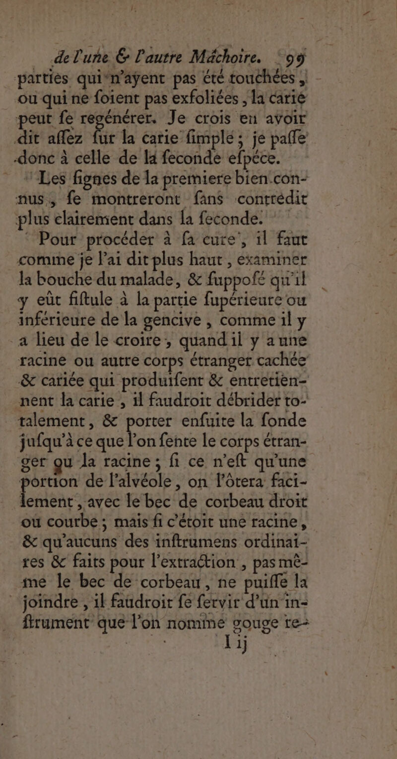 partiès quin’aÿent pas été touchées , ou qui ne foient pas exfoliées , la carié peut fe regénérer. Je crois en avoir dit aflez Ge la carie fimplé ; je pale donc à celle de H feconde efpéce. ‘Les fignes de la premiere bien.con- nus, fe montreront fans contredit plus clairement dans la feconde. © Pour procéder à fa cure’, il faut comune je lai dit plus haut , examiner la bouche du malade, &amp; fuppofé qu'il y eùt fiftule à la partie fupérieure ou inférieure de la gencive , comme il y _a lieu de le croire, quand il y aune racine ou autre corps étranget cachée &amp; cariée qui produifent &amp; entretièen- nent la carie , il faudroit débrider to: talement, &amp; porter enfuite la fonde jufqu’à ce que l’on fente Le corps étran- ger qu la racine; fi ce n'eft qu'une portion de l’alvéole , on lôtera faci- near ares le bec de corbeau droit ou courbe ; mais fi c'étoit une racine, &amp; qu'aucuns des inftrumens ordinai- tes &amp; faits pour l'extraction , pas mê- me le bec de corbeau, ne puiffe la _ joindre , il faudroit fe fervir d’un in- frument que l’on nomme souge re: