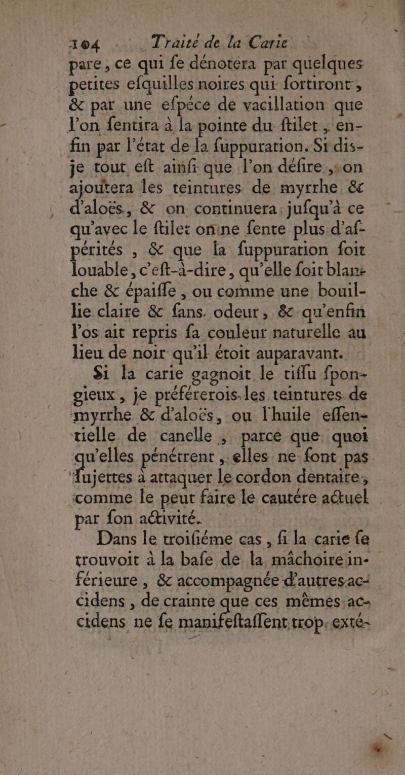 pare, ce qui fe dénotéra par quelques petires efquilles noires qui fortiront, &amp; par une efpéce de vacillation que l'on fentira à la pointe du filet ; en- fin par l’état de la fuppurarion. Sr dis- je tout eft ainfr que l’on défire son ajoutera les teintures de myrrhe &amp;c d’aloës, &amp; on continuera; jufqu’à ce qu'avec le file: onine fente plus d'af- pérités , &amp; que la fuppuration foit louable, c’eft-à-dire , qu’elle foit blan: che &amp; épaifle , ou comme une bouil- lie claire &amp; fans. odeur, &amp; qu'enfin l'os ait repris fa couleur naturelle au lieu de noir qu'il étoit auparavant. Si la carie gagnoit le tiffu fpon- gieux , je préfererois.les teintures. de myrthe &amp; d’aloës, ou l'huile effen- tielle de canelle ; parce que. quoi qu'elles pénétrent elles ne font pas. die à attaquer le cordon dentaire, comme le peut faire le cautére atuel par fon activité. Dans le troifiéme cas , fi la carie fe trouvoit à la bafe de. la mâchoirein- férieure , &amp; accompagnée d’autres ac: cidens , de crainte que ces mêmes ac- cidens ne fe manifeftaffent trop. exté-