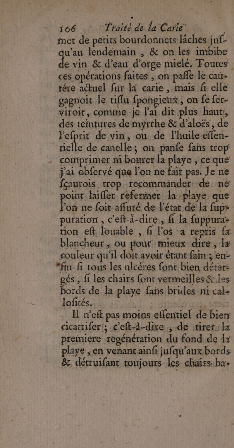 — 166 ,: Traité de la Care, © inet de petits bourdonnets lâches juf- qu’au lendemain , &amp; on les imbibe de vin &amp; d’eau d'orge mielé, Toutes ces opérations faites ; on pañle le cau- tére actuel fur là carie , mais fr elle gagnoit le tiflu fpongieux ; on fe fer- viroit, comme je lai dit plus haur:, des teïntures de myrthe &amp; d’aloës, de Fefprit de vin, ou de l’huile-ffen- mielle de canelle; on panfe fans trop comprimer ni bouret la playe , ce que j'ai obfervé que lon ne fait pas. Je ne fçaurois trop recommander de né soint taifler referimer la playe. que lon ne foit- afluré de l’état de la fupr puration , c'efta-dire, fi la fuppurae tion eft louable , fi l'os a renris fx blancheur., ou pour’ mieux dire , a: couleur qu'il doit avoir étant fain ; en- “fin fi tous les ulcéres font bien déter: gés , fi les chairs font vermeilles &amp;.les bords de la playé fans brides ni cal- lofités.… SL: Sitiehy ui 6 Il n’eft pas moins effentiel de bien cicattiferi; .c’eft-à-dire de tirerla premiere régénération du fond. de 4x pliye ; en veñantainfi jufqu'aux bords &amp;c, décruifant toujours Les chairs:ba+