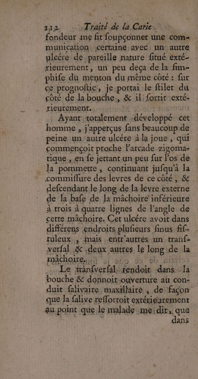 : ù x AE rte) \ 112 «Traité de la Carte. fondeur me fit foupçonner une com. munication. jCertaine ayec, lin: autre ulcére de. pareille nature fitué exté- xieurement, un peu deca de la fim- phife du menton du même coté: fur ce prognofuc, je-portai le filet du côté de la bouche, &amp; il: forrit exte- rieurement.. gra tt Ayant totalement -développé cet homme , j'apperçus fans beaucoup de peine un autre ulcére à la joue , qui commençoit proche Parcade.zigoma- tique , en fe jettant un peu fur los de Ja pommette, continuant jufqu’à la comimiflure des levres de ce côté, &amp;. defcendant le long de la keyre externe de la bafe de la mâchoire inférieure à trois à quatre lignes de l'angle de cette mâchoire. Cet ulcére avoit dans différens endroits plufieurs finus fif- tuleux , imais entr'autrés un tranf- verfal .&amp; deux auttes le long de la mâchoire... ‘ol SUD 9% 9b HIFI) :. Le itranfverfal-rendoit ‘dans la bouche &amp; donnoit-ouverture au con- duit falivaire maxillaire ; de façon que Ja falive reflortoit exrérigarement eu point que le malade :meidir;. que oh s dans