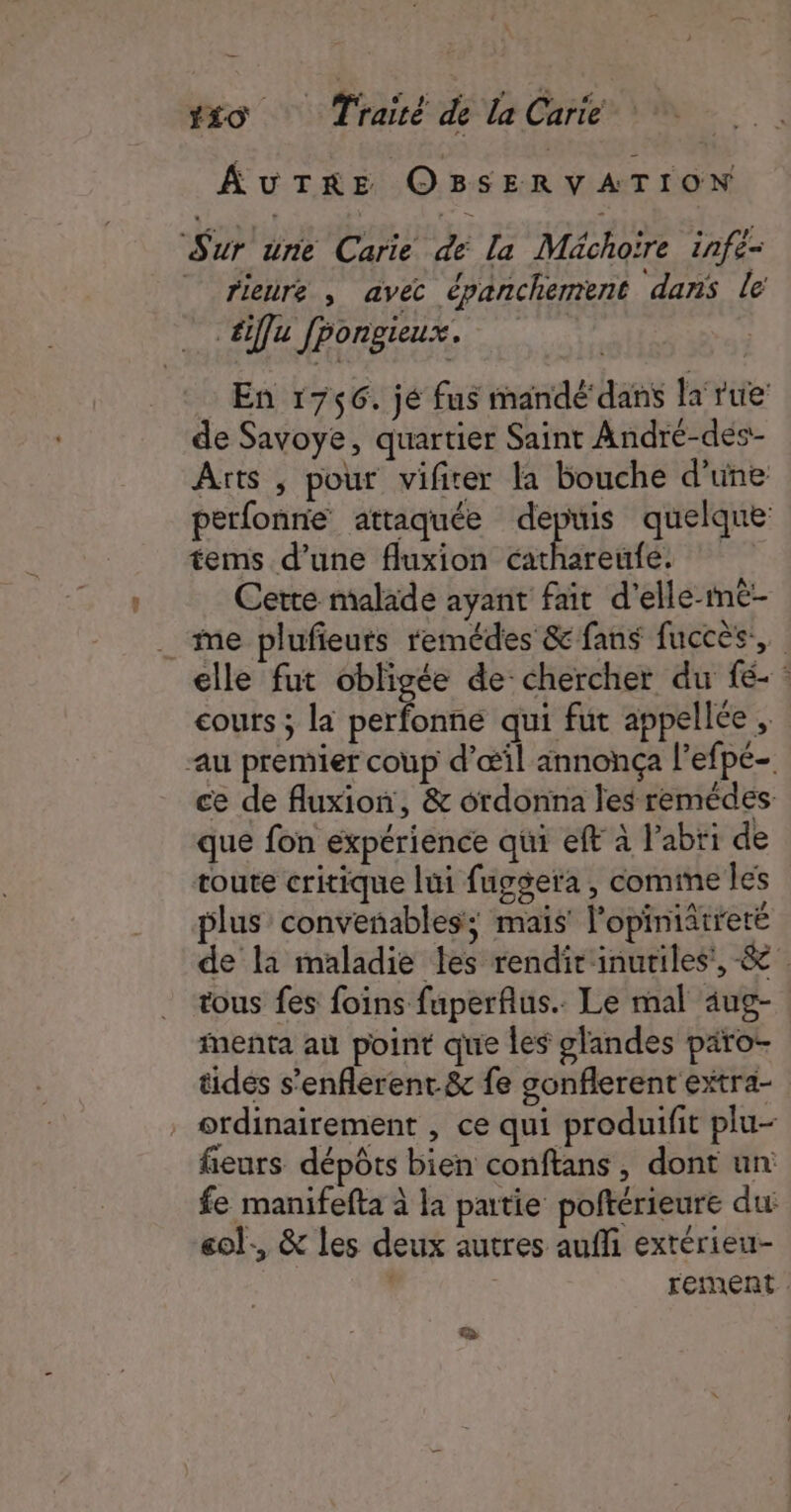 AUTRE OBSERVATION Sur une Carie de [a Méchoïre infe- | rieure , avec épanchement dans le éiffu Jpongieux. En 1756. jé fus mandé dans la rue de Savoye, quartier Saint André-des- Arts , pour vifirer la bouche d’une perfonne attaquée depuis quelque tems d’une fluxion Don PRET Cette malade ayant fait d’elle-mmé- . me plufieuts remédes &amp; fans fuccès, elle fut obligée de: chercher du fé- : cours ; la perfonne qui fut appellée , au premier coup d'œil annonça l’efpé- ce de fluxion, &amp; ordonna les remédes: que fon expérience qui eft à l'abri de toute critique lui fuggera , comime les plus convenables; mais l'opiniâtreré de la maladie les rendir'inutiles',-&amp; tous fes foins fuperflus.. Le mal aug- imenta au point que les glandes paro- tides s’enflerent.&amp; fe gonflerent extra- . ordinairement , ce qui produifit plu- fieurs dépôts bien conftans, dont un fe manifefta à la partie poltérieure du eol., &amp; les deux autres aufli extérieu- | FEmMeEnt &gt;