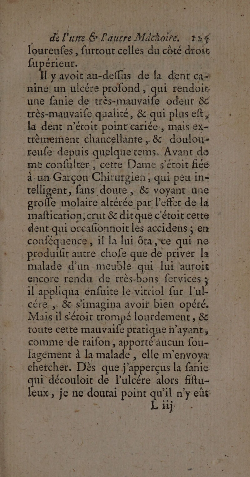 - de l'urre &amp; l'autre Mächoire, 134 ;  r A + loureufes, furtour celles du côté drois fupérieut. Hyavoitau-defflus de la dent ca nine: un üuicére profond , qui rendoit une fanie de très-mauvaife odeur &amp; _très-mauvaife qualité, &amp; qui plus eft, la dent n’étoit point cariée., mais ex- trèmrement chancellante . &amp; doulou- reufe depuis quelque tems. Avant de me confulter , cette Dame s’éroit fiée à un Garçon Chirurgien; qui peu in- telligent, fans doute ,. &amp; voyant une orofe molaire altérée par lefter de la maftication, crut &amp; ditque c'étoit cette dent qui occafionnoit les accidens ; en conféquence, il la lui ôta ,&amp;e qui ne _produifit autre chofe que de priver la malade d'un meuble qui lui ‘aurois encore rendu de très-bons fervicess | il appliqua enfuite le vitiiol fur l’ul cére &amp; s’imagina avoir bien opéré. Mais il s’étoit trompé lourdement , &amp; route cette mauvaile pratique n'ayant, comme de raifon, apporté aucun fou- fagement à la malade , elle m'envoya: chercher. Dès que j’apperçus la fanie qui découloit de l’ulcére alors fiftu- leux, je ne doutai point qu’il n'y eût CHERE L üj 7