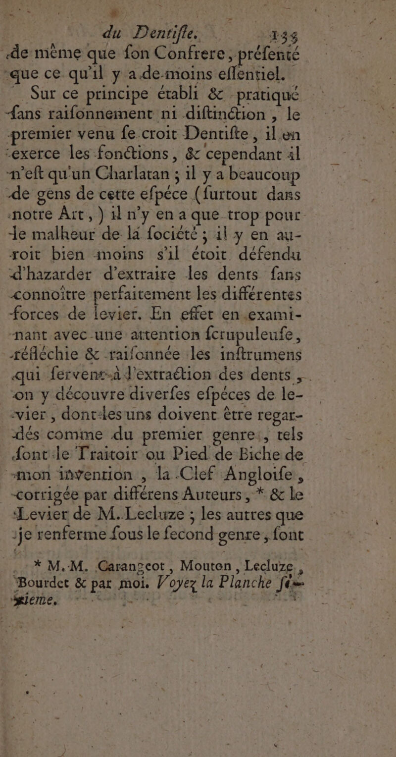 Doro # | du Denrifle. 1348 de mème que fon Confrere, préfenté -que ce qu'il y a.demoins eflentiel. Sur ce principe établi &amp; pratiqué Æans raifonnement ni diftinction , le premier venu fe croit Denrifte , il en ‘exerce les fonétions, &amp; cependant il n'eft qu'un Charlatan ; 1l y a beaucoup de gens de cette efpéce (furtout dans notre Aït, ) n'y en a que trop pour Je malheur de là focicte ; 11 y en au- xoit bien moins sil étoit défendu d'hazarder d'extraire les dents fans &lt;onnoître perfaitement les différentes forces de levier. En effet en.exami- nant avec -une attention fcrupuleufe, réfléchie &amp; raifonnée les inftrumens qui fervent-a J'extraétion des dents ,. on y découvre diverfes efpèces de le- vier , dont:les uns doivent être regar- dés comme du premier genre:, tels dont-le Traitoir ou Pied de Biche de mon invention , la Clef Angloife, corrigée par différens Auteurs, * &amp; le ‘Levier de M.Lecluze ; les autres que :je renferme fous le fecond genre, font .. * M,.M. Garangeot, Mouton, Lecluze. Bourdet &amp; par moi. Voyez la Planche Je