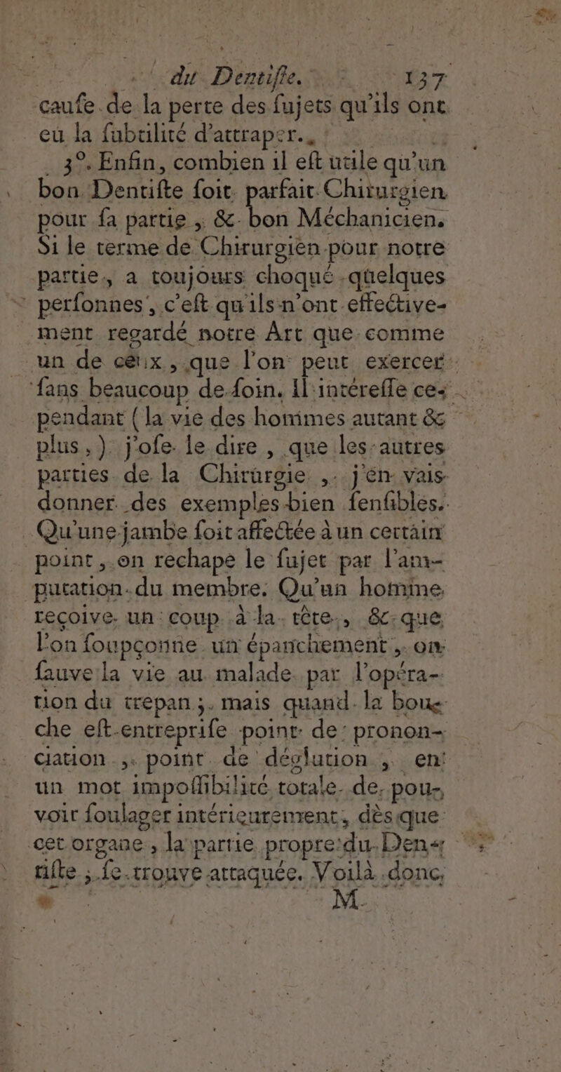 \ du Dentifle. © (37 caufe de la perte des fujets qu'ils ont eu la fubulité d'attraper... ? 35 45402 bon, Dentifte foit. parfait Chiturgien. pour fa partie ; &amp;-bon Méchanicien. S1 le terme de Chirurgien-pour notre partie, a toujours choqué -qüelques ment reoardé notre Ârt que comme pendant {la vie des homimes autant &amp; plus, ). j'ofe le dire , que les-autres parties de la Chirurgie ,.. j'én vais donner des exemplesbien fenfbles. point ,.on rechape le fujet par l'am- putation.du membre: Qu'un homme reçoive, un: coup. à la. tête, &amp;c:que lon foupçonne un épanchement ,.ow fauve la vie au malade. par l’opéra- tion du trepan;. mais quand. la boue che eft-entreprife point: de: pronon- cation, point de dévlution , en: un mot impofhbilire totale. de, pou. voir foulager intérieurenrent, dèsique rite ;.fe.trouve attaquée. Voilà .donc, &gt;...