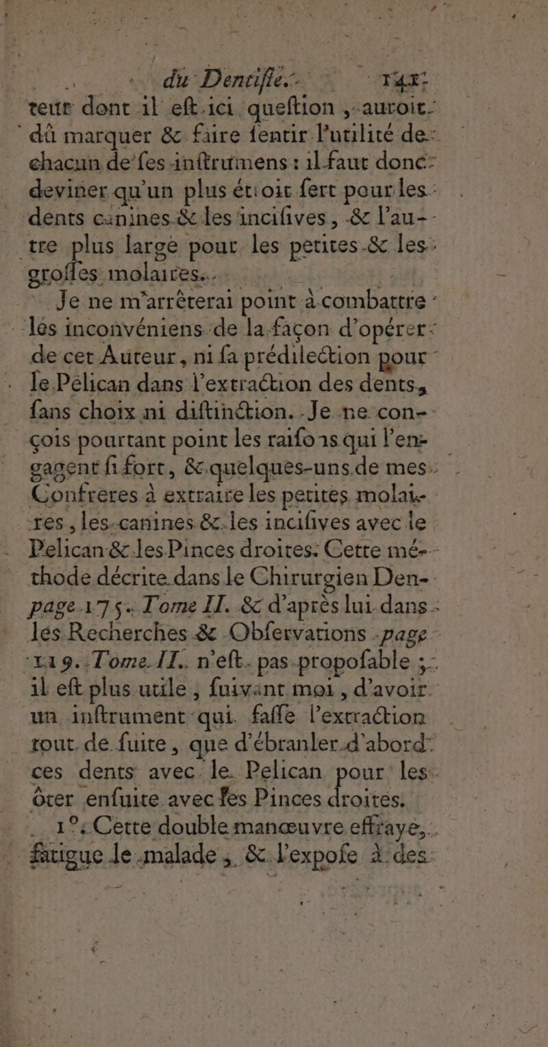 Le Né Dentfiess À. A ‘teur dont il eft.ici queftion , auroit- dû marquer &amp; faire fentir l'utilité de: chacun de’fes inftrumens : il faut donc: deviner qu'un plus étioic fert pour les _ dents canines. &amp; les incifives, -&amp; l’au-- tre plus large pour les petites-&amp; les: groffes molares... 2 F8 Je ne m'arrêrerai point à combattre : - les inconvéniens de la. façon d'opérer: de cet Auteur, ni fa prédilection pour le Pélican dans l'extraction des dents, fans choix ni diftinétion. Je ne con-: çois pourtant point les raifoisqui lens gasent fifort, &amp;quelques-uns.de mes. Confréres à extraire les petites molas res, les-canines &amp;.les incifives avec le Pelican &amp; les Pinces droites: Cette mé-- thode décrite dans Le Chirurgien Den _ page175. Tome IT. &amp; d’après lui dans - _ lés Recherches. &amp; .Obfervations page - :149.. Tome II. n'eft. pas-propofable ; - il eft plus utile, fuivant mei, d'avoir un inftrument qui fafle l'extraction | tout. de fuite, que d’ébranler d'abord” ces dents avec le. Pelican pour les: Ôrer enfuite avec fes Pinces SUR 1°: Cette doublemanœuvre effraye,…. : figue Je malade 3. &amp; Fexpofe à des