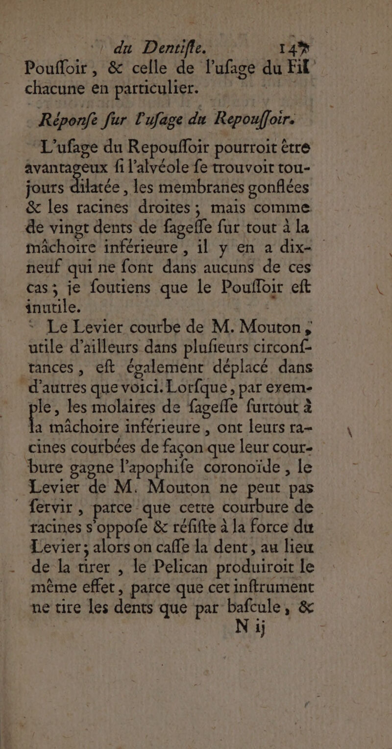 ‘! du Dentifle. 14% Poufloir, &amp; celle de lufage du Fil chacune en particulier. idrvd Réponfe fur l'ufage du Repouffoir. L’ufage du Repoufloir pourroit être avanta fi l’alvéole fe trouvoir tou- jours Flatée , les membranes gonflées &amp; les racines droites; mais comme &amp;e vingt dents de fagefle fur tout à la mâchoire inférieure , il y en a dix- neuf qui ne font dans aucuns de ces cas; je foutiens que le Poufloir eft inutile. | Le Levier courbe de M. Mouton, utile d’ailleurs dans plufeurs circonf- tances, eft également déplacé dans d’autres que voici. Lorfque , par exem- le, les molaires de fagefle furtout à f mâchoire inférieure, ont leurs ra- cines courbées de façon que leur cour- bure gagne l’apophife coronoïde , le Levier de M. Mouton ne peut pas fervir, parce que cette courbure de racines s’oppole &amp; réfifte à la force du Levier ; alors on caffe la dent, au lieu de la airer , le Pelican produiroit le même effet, parce que cet inffrument ne tire les dents que par Le » &amp; ï