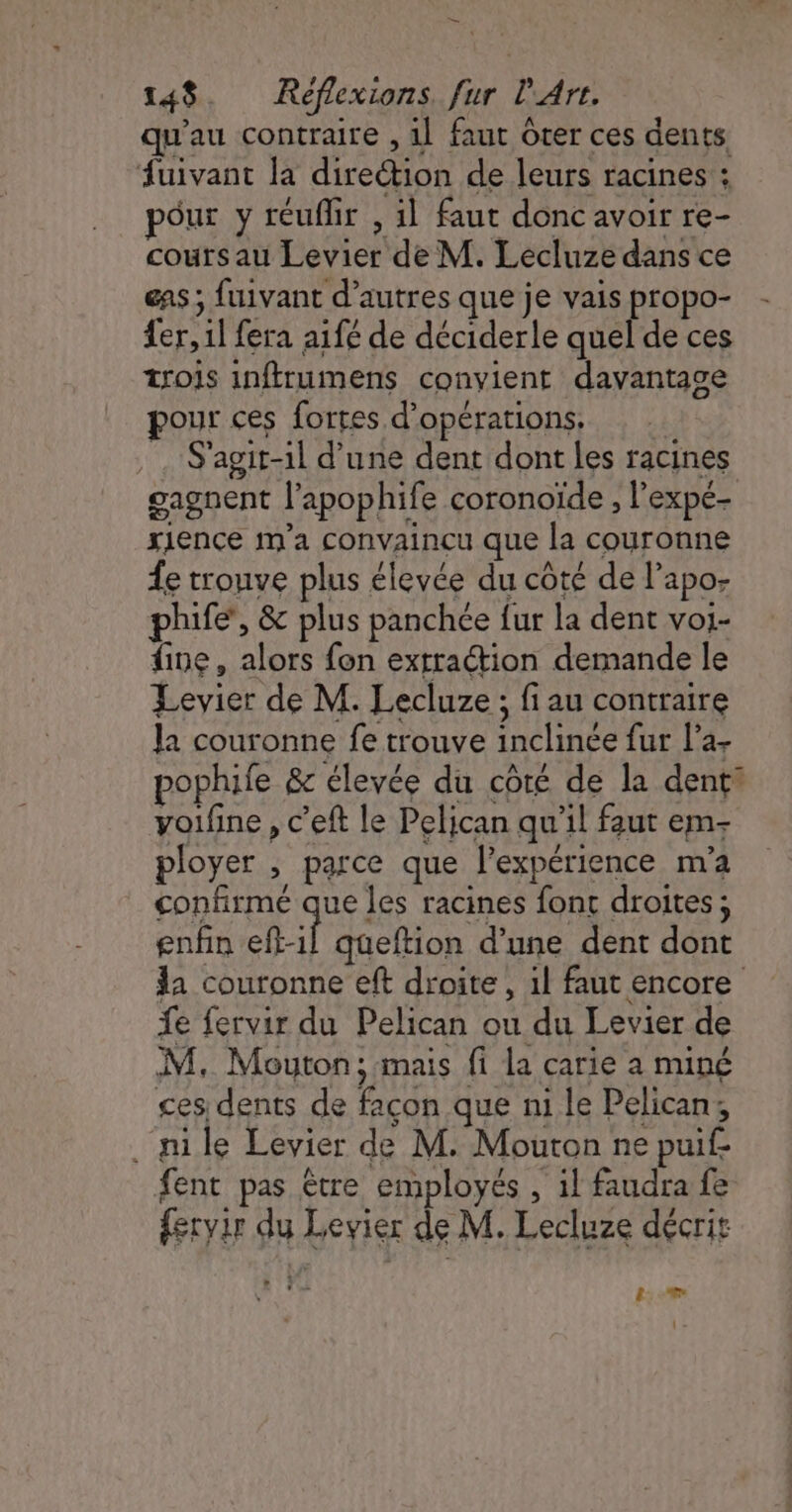 = 148 Réflexions. fur l'Art. qu'au contraire , 1] faut Ôter ces dents fuivant la direction de leurs racines : pour y réuflir , il faut donc avoir re- cours au Levier de M. Lecluze dans ce eas ; fuivant d’autres que je vais propo- fer, 1l fera aifé de déciderle quel de ces trois inftrumens convient davantage pour ces fortes d'opérations, | . S'agit-il d’une dent dont les racines gagnent l’apophife coronoïde , l'expé- xience m'a convaincu que la couronne Âe trouve plus élevée du côté de l’apo- phife’, &amp; plus panchce fur la dent voi- fine, alors fon extraction demande le Levier de M. Lecluze ; fi au contraire Ja couronne fe trouve inclinée fur la- pophife &amp; élevée du côté de la denti yoifine , c’eft le Pelican qu'il faut em- ployer , parce que l’expérience m'a confirme que les racines font droites ; enfin eft-1l queftion d’une dent dont Ja couronne eft droite, 1l faut encore fe fervir du Pelican ou du Levier de M, Mouton; mais fi la carie a miné ces dents de façon que ni le Pelican; . nile Levier de M. Mouton ne puif fent pas être employés , il faudra fe fervir du Levier de M. Lecluze décrit 8: :