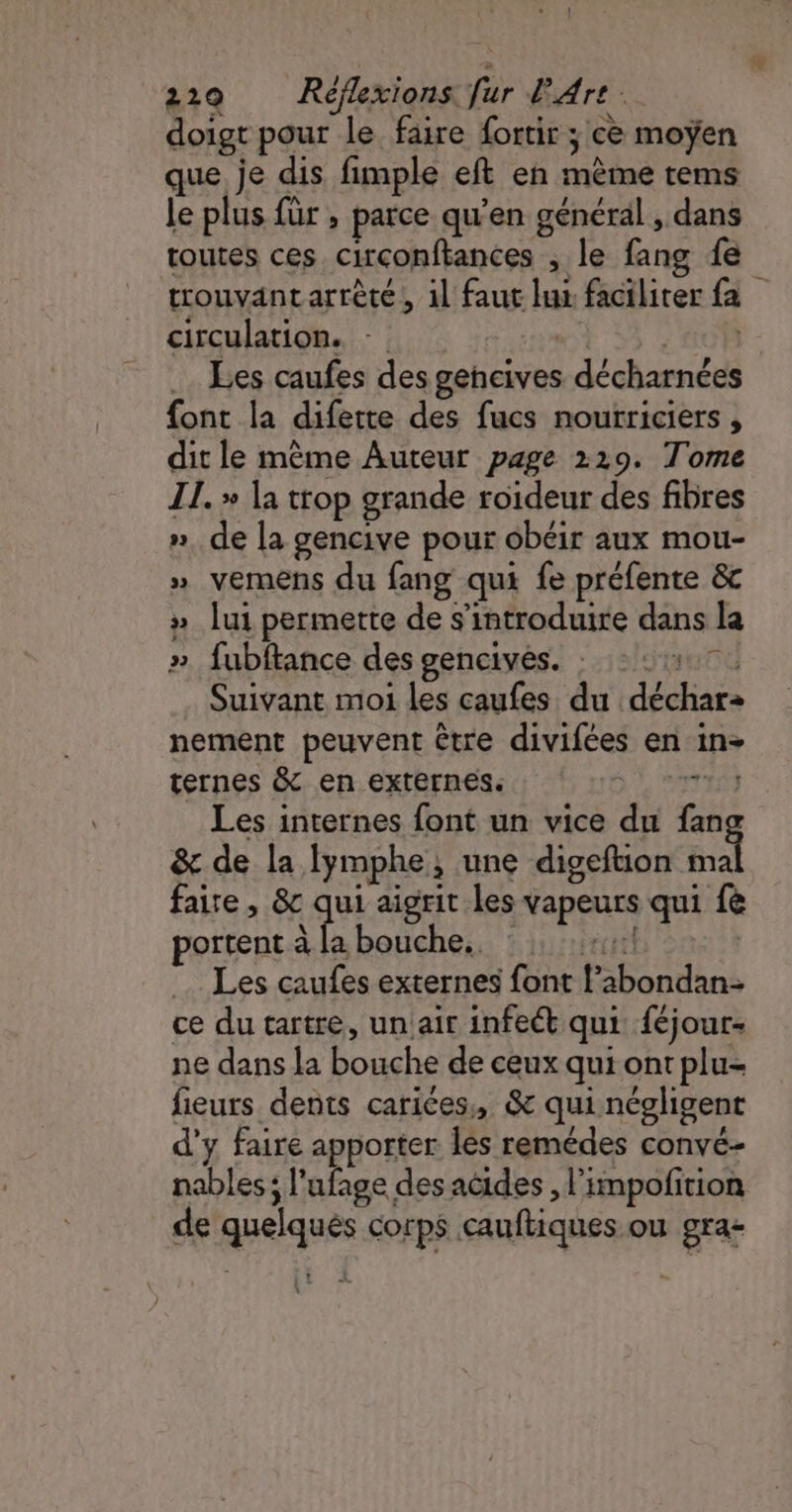 doigt pour le faire fortir ; ce moyen que je dis fimple eft en mème tems le plus für ; parce qu’en général , dans toutes ces circonftances , le fang fe trouvantarrèté, il faut lui facilirer {a circulation. - | 'a0P Les caufes des gencives décharnées font la difette des fucs noutriciers , dit le mème Auteur page 219. Tome IL. » la trop grande roideur des fibres ». de la gencive pour obéir aux mou- » vemens du fang qui fe préfente &amp;c » lui permette de s’introduire dans la » fubftance des gencives. : 12 Suivant moi les caufes du déchar: nement peuvent être divifées en in- ternes &amp; en externes. rss Les internes font un vice du fan &amp; de la Iymphe, une digeftion en | faire , &amp;c qui aigrit les vapeurs qui fe portent à la bouche. : +41 | Les caufes externes font l’abondan- ce du tartre, unair infet qui féjour- ne dans la bouche de ceux qui ont plu- fieurs dents carices, &amp; qui négligent d'y faire apporter Îles remédes convé- nables ; l’ufage des acides , l’impofition de quelques Corps cauftiques ou gra-