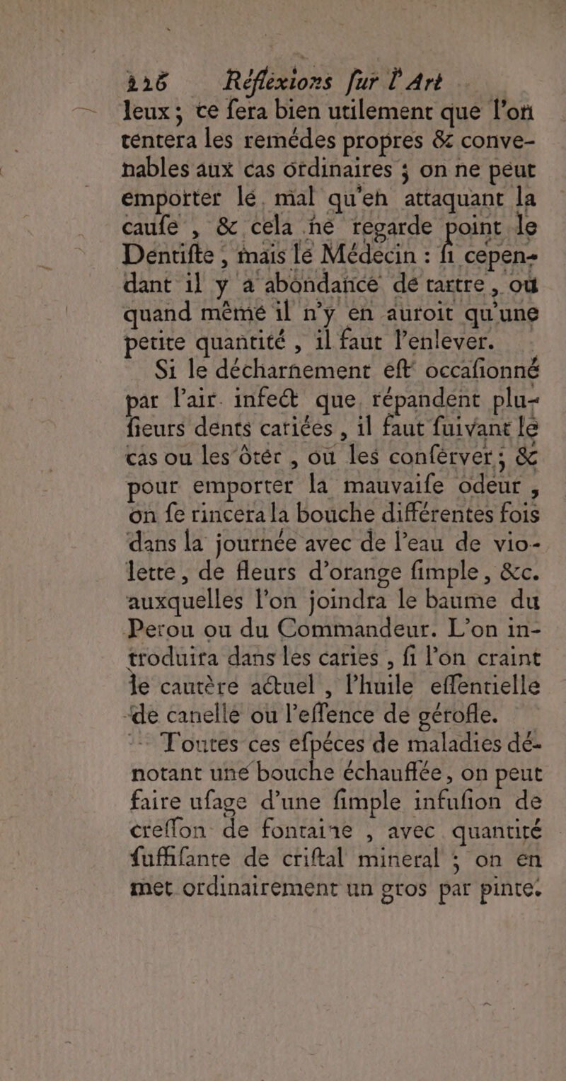 leux; ce fera bien utilement que l’on tentera les remédes propres &amp; conve- nables aux cas ôfdinaires ; on ne peut empotter lé, mal qu'eh attaquant la caufe , &amp; cela he regarde point le Déntifte , mais Le Médecin : fi cepen- dant il y 4 abondance de tartre, où quand mêmé il n’y en auroit qu'une petite quantité , 1l faut l'enlever. Si le décharnement eff occafionné par l'air. infect que, répandent plu- fieurs dents cariées , il faut fuivant le cas ou les ôtér , où les conférver; &amp; pour emporter la mauvaife odeur , on fe rincera la bouche différentes fois dans la journée avec de l’eau de vio- lette, de fleurs d'orange fimple, &amp;c. ÿ e) auxquelles l’on joindra le baume du troduira dans les caries , fi l’on craint le cautère actuel , l'huile effentielle - Toutes ces efpéces de maladies dé- notant une bouche échauflée, on peut faire ufage d’une fimple infufion de creffon de fontaine , avec quantité fufifante de criftal mineral ; on en met ordinairement un gros par pinte.