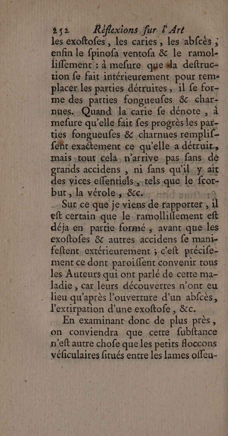 / #2 Réflexions fur L'Art. les exoftofes , les caries , les abfcés ; enfin le fpinofa ventofa &amp; le ramol- liffement : à mefure. que#la deftruc- tion fe fait intérieurement pour rem placer les parties détruites, 1l fe for- me des parties fongueufes &amp;. char- nues. Quand la carie fe dénote , à mefure qu'elle fair fes progrès les par- ties fongueufes &amp; charnues remplif- féñt exaétement ce qu’elle.a détruit, mais ;tout cela. n'arrive pas fans. dé grands accidens , ni fans qu'il. y ait des vices effentiels...tels que, le fcor- but, la vérole.,. .&amp;c.. + 98 Sur ce que je viens de-rapportet , il eft certain que le ramolliflement eft déja en partie formé. avant que les exoftofes &amp; autres. accidens fe mani- feftent extérieurement ; c'eft précife- ment ce dont paroïffent convenir tous les Auteurs qui ont parlé de cette ma- Jadie , car leurs découvertes n’ont eu lieu qu'après Pouverture d’un abfcès, l'extirpation d’une exoftofe , &amp;c. En examinant donc de plus près, on conviendra que cette fubftance n'eft autre chofe que les petits floccons véficulaires fitués entre les lames offeu- “