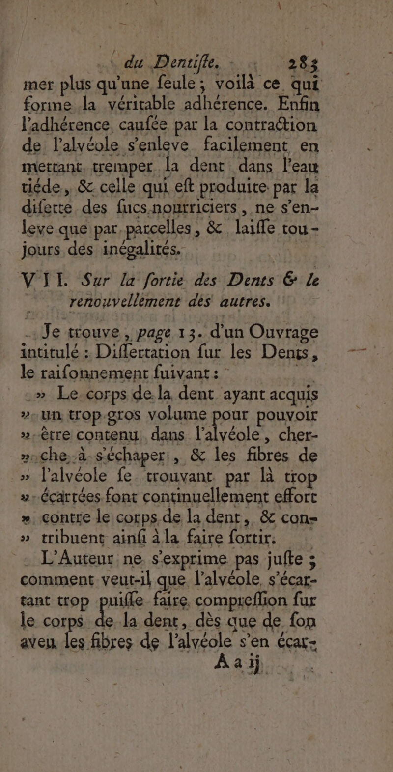 — | | du Dentifle, + : ‘283 mer plus qu’une feule; voila ce qui forme la véritable adhérence. Enfin l'adhérence. caufée par la contration de l’alvéole s’enleve facilement en mettant. tremper la dent dans l’eau tiéde, &amp; celle qui eft produite: par la diferte des fucs.noutriciers , ne s’en- leve que par, parcelles, &amp; laiffe tou- jours dés inégalités. VII Sur La fortie des Dents &amp; Le renouvellement des autres. - Je trouve , page 13. d'un Ouvrage intitulé : Diflertation fur les Dengs, le raifonnement fuivant: A .» Le.corps de la dent ayant acquis ». UN trop.gros volume pes pouvoir »-tre contenu. dans l’alvéole , cher- »nChe.-à-s'échaper,, &amp; les fibres de » l'alvéole fe. trouvant. par Là trop ».écartées font continuellement effort », contre le corps.de la dent, &amp; con- » tribuent ainf àla faire fortir, . L’Auteur ne. s'exprime pas jufte s comment veut-il que l’alvéole, s’écar- tant trop puifle faire. compreflion fur le corps dela dent, dès que de fon aveu les fibres de l’alvéole s’en éçar- À a 1j