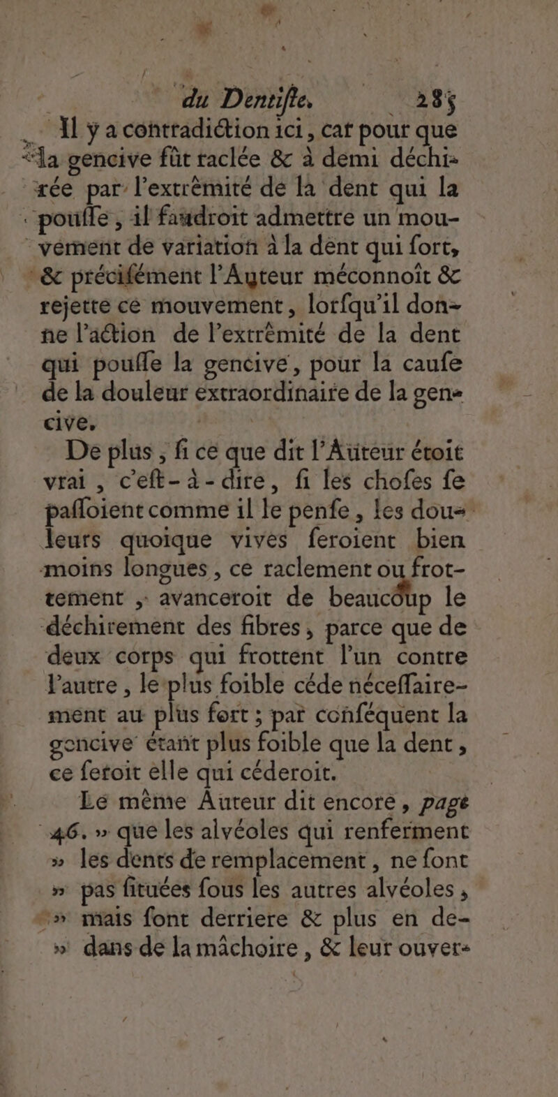 . Ka À | _ du Dentifie, 28 .… Al ÿ a contradiétion ici, cat pour que “la gencive füt raclée &amp; à demi déchi- æée par l’extrèmité dé là dent qui la “poule , il faudroit admettre un mou- - vémert de variatiof à la dent qui fort, &amp; précifément l’Ayteur méconnoit &amp; rejette ce mouvement, lorfqu’il don- ne l’action de l’extrèmité de la dent qui poufle la gencive, pour la caufe de la douleur extraordinaire de la gen cive, | De plus , fi ce que dit l’Atiteur étoit vrai, c'eft-à-dire, fi les chofes fe pafloient comme il le penfe , les dou= leurs quoique vives feroient bien moins longues , ce raclement ou frot- tement avanceroit de beauic@ip le ‘déchirement des fibres, parce que de deux corps qui frottent l’un contre Pautre , leplus foible céde néceffaire- ment aw plus fort ; par conféquent la gencive étant plus foible que la dent, ce fetoit elle qui céderoit. Le même Auteur dit encore, page 46. » que les alvéoles qui renferment » les dents de remplacement , ne font » pas fituées fous les autres alvéoles , “» mais font derriere &amp; plus en de- » danse la machoire , &amp; leur ouver- : v