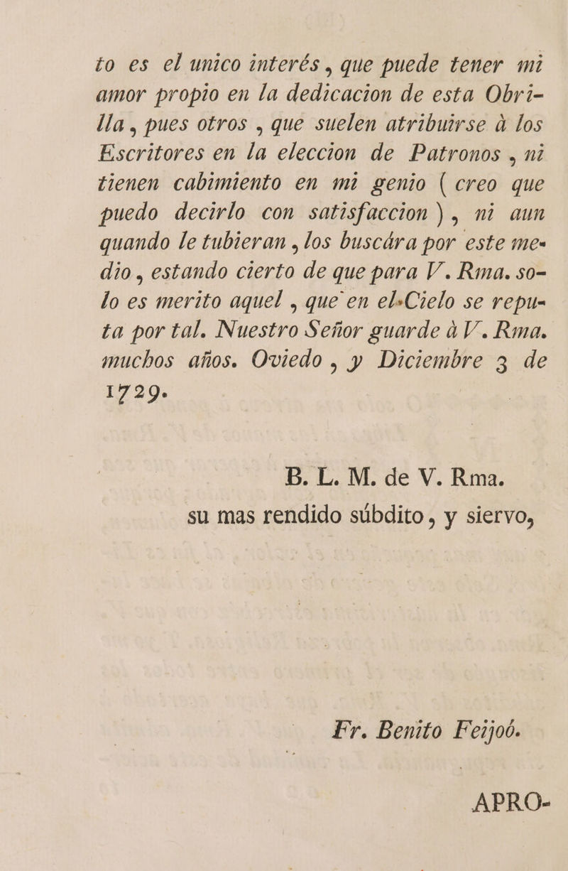 amor propio en la dedicacion de esta Obri- lla , pues otros , que suelen atribuirse a los Escritores en la eleccion de Patronos . ni tienen cabimiento en mi genio | creo que puedo decirlo con satisfaccion), ni aun quando le tubieran , los buscára por este me- dio, estando cierto de que para V. Rma. so- lo es merito aquel , que en el+Cielo se repu- ta por tal. Nuestro Señor guarde 4V. Rma. muchos años. Oviedo , y Diciembre 3 de 1729» 5. L. M. de V. Rma. su mas rendido súbdito , y siervo, Fr. Benito Fezjoó. APRO-