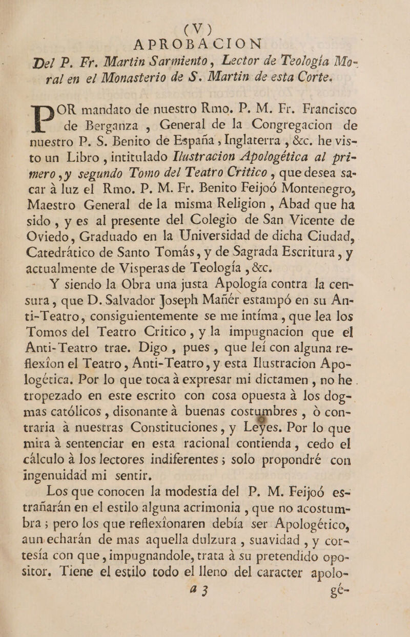 (0) APROBACION Del P. Fr. Martin Sarmiento, Lector de Teología Mo- ral en el Monasterio de S. Martin de esta Corte. OR mandato de nuestro Rmo. P. M, Fr. Francisco | de Berganza , General de la Congregacion de nuestro P. S. Benito de España ) Inglaterra , 8zc. he vis- toun Libro, intitulado Hustracion Apologética al pri- mero , y segundo Tomo del Teatro Critico ¿ que desea sa- car á luz el Rmo. P. M. Fr. Benito Feijoó Montenegro, Maestro General de la misma Religion , Abad que ha sido , y es al presente del Colegio de Sán Vicente de Oviedo, Graduado en la Universidad de dicha Ciudad, Catedrático de Santo Tomás, y de Sagrada Escritura , y actualmente de Visperas de Teología, SEC. Y siendo la Obra una justa Apología contra la cen- sura , que D. Salvador Joseph Mañér estampó en su Án- ti- Teatro, consiguientemente se me intima, que lea los Tomos del Teatro Critico , y la impugnacion que el Anti-Teatro trae. Digo , pues , que leí con alguna re- flexion el Teatro , Ánti- Teatro, y esta llustracion Apo- logética. Por lo que toca a expresar mi dictamen , no he. tropezado en este escrito con cosa opuesta a los dog=. mas católicos , disonante a buenas costumbres , Ó con- traria a nuestras Constituciones , y Les. Por lo que mira 4 sentenciar en esta racional contienda , cedo el cálculo a los lectores indiferentes ; solo propondré con ingenuidad mi sentir, Los que conocen la modestia del P. M. Feijoó es- trañarán en el estilo alguna acrimonía , que no acostum- bra 5 pero los que reflexlonaren debía:ser Apologético, aun echarán de mas aquella dulzura , suavidad , y cor= tesía con que , impugnandole, trata a Sn pretendido opo- sitor. Tiene el estilo todo el lleno del caracter apolo- a43 gc-