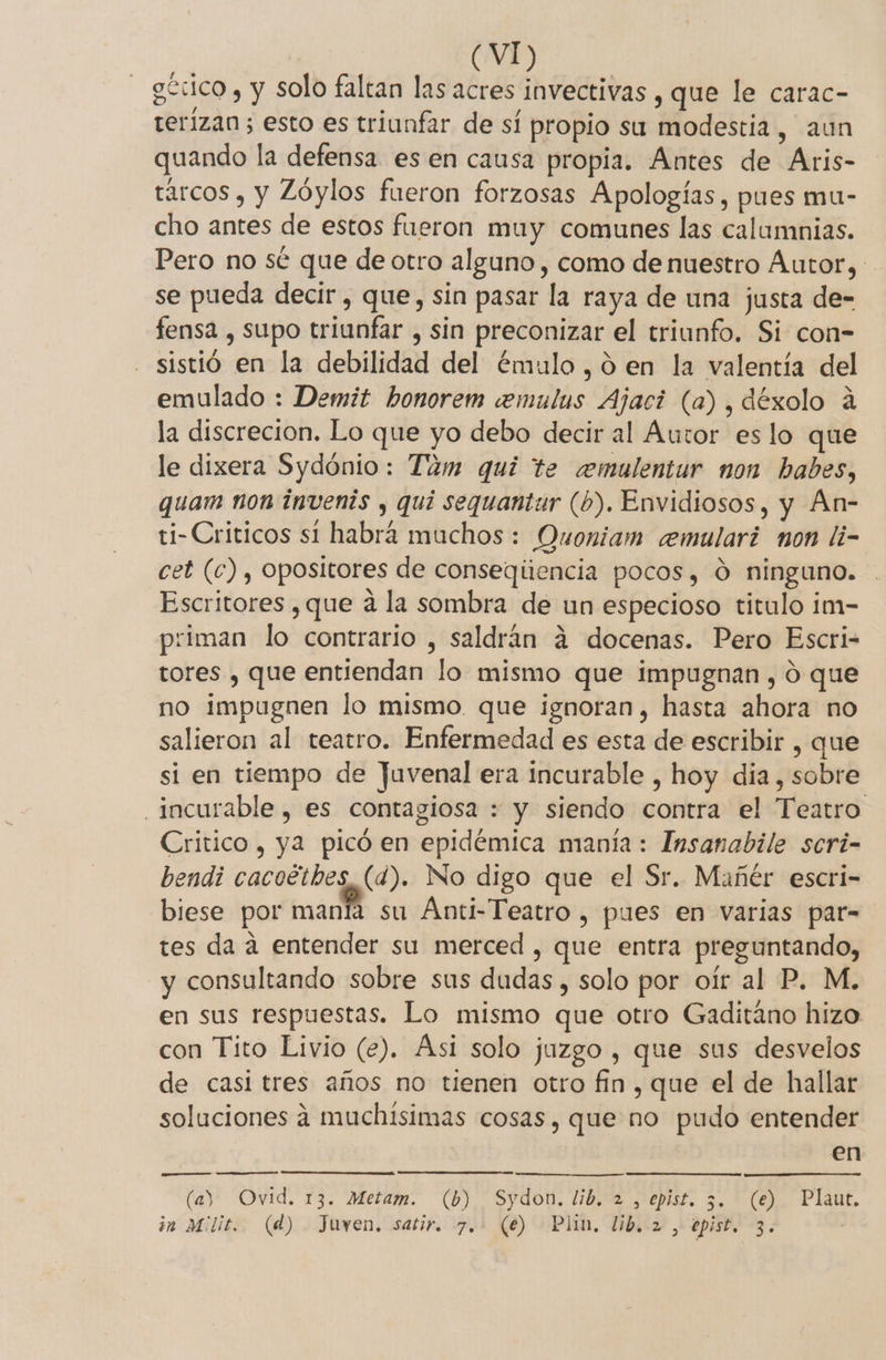 górico , y solo faltan las acres invectivas , que le carac- terizan ; esto es triunfar de sí propio su modestia, aun quando la defensa es en causa propia. Antes de Aris- tárcos , y Zóylos fueron forzosas Apologías, pues mu- cho antes de estos fueron muy comunes las calumnias. Pero no sé que de otro alguno , como de nuestro Autor, - se pueda decir, que, sin pasar la raya de una justa de- fensa , supo triunfar , sin preconizar el triunfo. Si con- sistió en la debilidad del émulo ,0ó en la valentía del emulado : Demit honorem cemulus Ajaci (a), déxolo 4 la discrecion. Lo que yo debo decir al Autor es lo que le dixera Sydónio: Tam qui te ceemulentur non babes, quam non invenis , quí sequantur (b). Envidiosos, y An- ti-Criticos sí habrá muchos : Ouoniam ceemulari non li- cet (c), opositores de conseqiiencia pocos, 0 ninguno. Escritores , que á la sombra de un especioso titulo im- priman lo contrario , saldrán á docenas. Pero Escri- tores , que entiendan lo mismo que impugnan , ó que no impugnen lo mismo. que ignoran, hasta ahora no salieron al teatro. Enfermedad es esta de escribir , que si en tiempo de Juvenal era incurable , hoy dia, sobre incurable, es contagiosa : y siendo contra el Teatro Critico, ya picó en epidémica manía: Insanabile scri- bendi cacoétbes,(d). No digo que el Sr. Mañér escri- biese por manía su Anti-Teatro y pues en varias par- tes da a entender su merced , que entra preguntando, y consultando sobre sus dudas, solo por oír al P. M. en sus respuestas. Lo mismo que otro Gaditáno hizo con Tito Livio (e). Asi solo juzgo , que sus desvelos de casi tres años no tienen otro fin, que el de hallar soluciones á4 muchísimas cosas, que no pudo entender en (ay Ovid. 13. Metam. (b) Sydon. lib. 2 , epist. 5. (e) Plaut. 5 im Mlit. (d) Juven, satir. 7. (e) Plin, lib. 2 , epist. 3. |