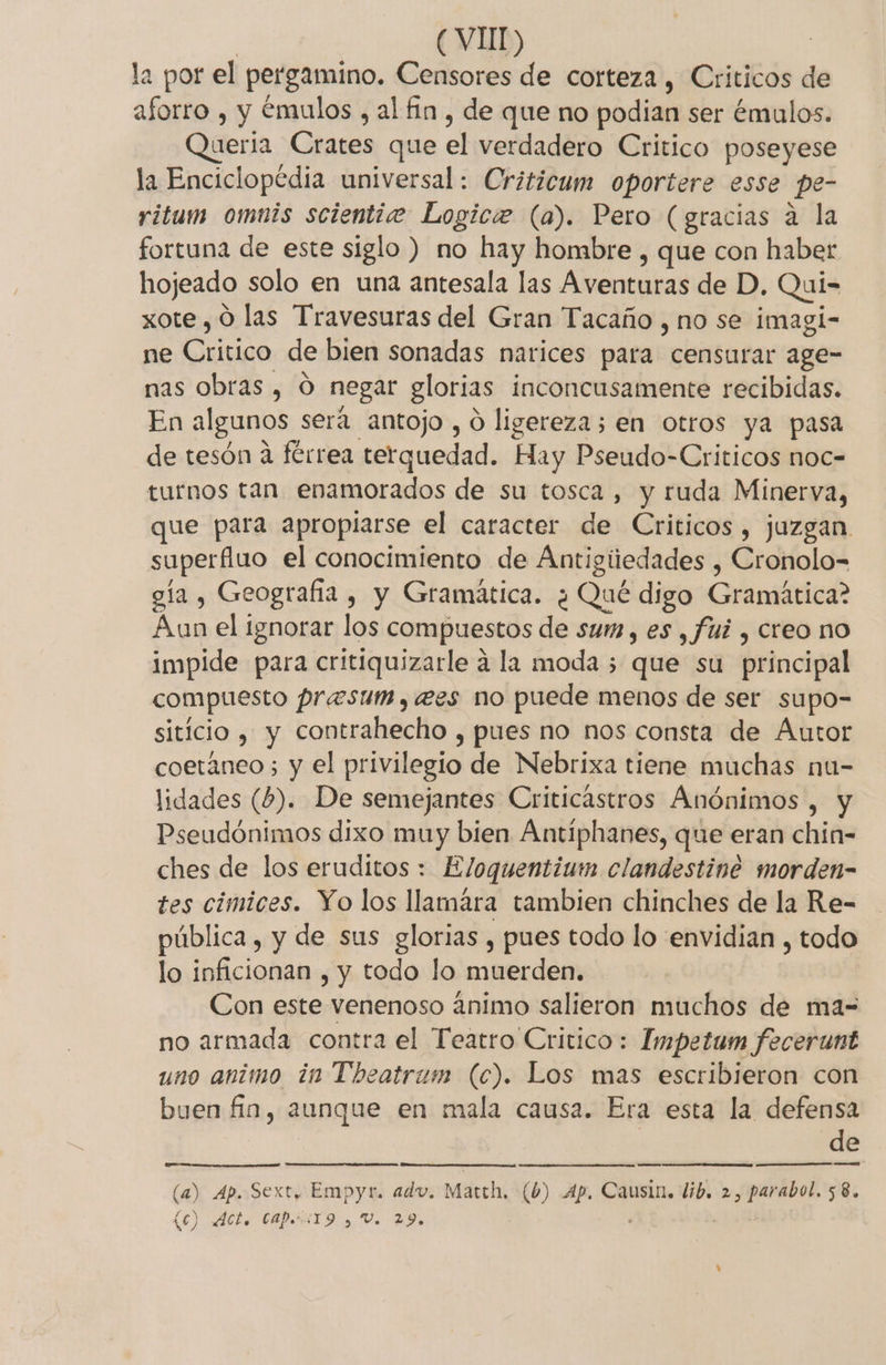 (VIT) | la por el pergamino. Censores de corteza , Criticos de aforro , y émulos , al fin, de que no podian ser émulos. Queria Crates que el verdadero Critico poseyese la Enciclopédia universal: Criticum oportere esse pe- ritum omuis scientiz Logice (a). Pero (gracias a la fortuna de este siglo ) no hay hombre , que con haber hojeado solo en una antesala las Aventuras de D. Qui= xote , O las Travesuras del Gran Tacaño , no se imagi- ne Critico de bien sonadas narices para censurar age- nas obras , O negar glorias inconcusamente recibidas. En algunos será antojo , O ligereza; en otros ya pasa de tesón a férrea terquedad. Hay Pseudo-Criticos noc- turnos tan enamorados de su tosca, y ruda Minerva, que para apropiarse el caracter de Criticos, juzgan superfluo el conocimiento de Antigiiedades , Cronolo= gía , Geografia , y Gramática. ¿ Qué digo Gramática? Aun el ignorar los compuestos de sum, es , fuí , creo no impide para critiquizarle á la moda 5 que su principal compuesto prasum., ees no puede menos de ser supo- siticio , y contrahecho , pues no nos consta de Autor coetáneo ; y el privilegio de Nebrixa tiene muchas nu- lidades (5). De semejantes Criticastros Anónimos , y Pseudónimos dixo muy bien Antiphanes, que eran chin- ches de los eruditos : Eloquentium clandestine morden- tes címices. Yo los llamára tambien chinches de la Re- pública, y de sus glorias , pues todo lo envidian , todo lo inficionan , y todo lo muerden. Con este venenoso ánimo salieron muchos de ma= no armada contra el Teatro Critico: Impetum fecerunt uno animo in Theatrum (c). Los mas escribieron con buen fia, aunque en mala causa. Era esta la defensa de Lc) Acts CAPAi19 y Vo 29