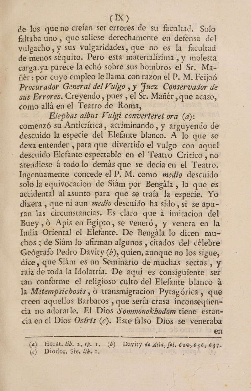 de los queno creían ser errores de su facultad. Solo faltaba uno , que saliese derechamente en defensa del vulgacho , y Sus vulgaridades, que no es la facultad de menos séquito. Pero esta materialísima , y molesta carga.ya parece la echó sobre sus hombros el Sr. Ma- ñér: por cuyo empleo le llama con razon el P. M, Feijoó Procurador General del Vulgo , y “fuez Conservador de sus Errores. Creyendo, pues , el Sr. Mañér , que acaso, como allá en el Teatro de Roma, Elepbas albus Vulgi converteret ora (a): comenzó su Anticrítica, acriminando, y arguyendo de descuido la especie del Elefante blanco. A lo que se dexa entender , para que divertido el vulgo con aquel descuido Elefante espectable en el Teatro Critico , no atendiese á todo lo demás que se decia en el Teatro. Ingenuamente concede el P. M, como medio descuido solo la equivocacion de Siám por Bengála, la que es accidental al asunto para que se traía la especie, Yo dixera , que ni aun medio descuido ha sido, si se apu- ran las circunstancias. Es claro que á imitacion del Buey, 09 Apis en Egipto, se veneró, y venera en la India Oriental el Elefante. De Bengála lo dicen mu- chos ; de Siam lo afirman algunos , citados del célebre Geógrafo Pedro Davity (6), quien, aunque no los sigue, dice, que Siam es un Seminario de muchas sectas, y raiz de toda la Idolatría. De aqui es consiguiente ser tan conforme el religioso culto del Elefante blanco á la Metempsichosis , O transmigracion Pytagórica , que creen aquellos Barbaros , que sería crasa inconseqiien- cia no adorarle. El Dios Sommonokhodom tiene estan- cia en el Dios Osíris (c). Este falso Dios se veneraba en (4) Horat, lib. 2, €p. 1. (b) Davity de dsia, fol. 620,636, 637. (c) Diodor. Sic, lib. 1. SIA, (3109 |