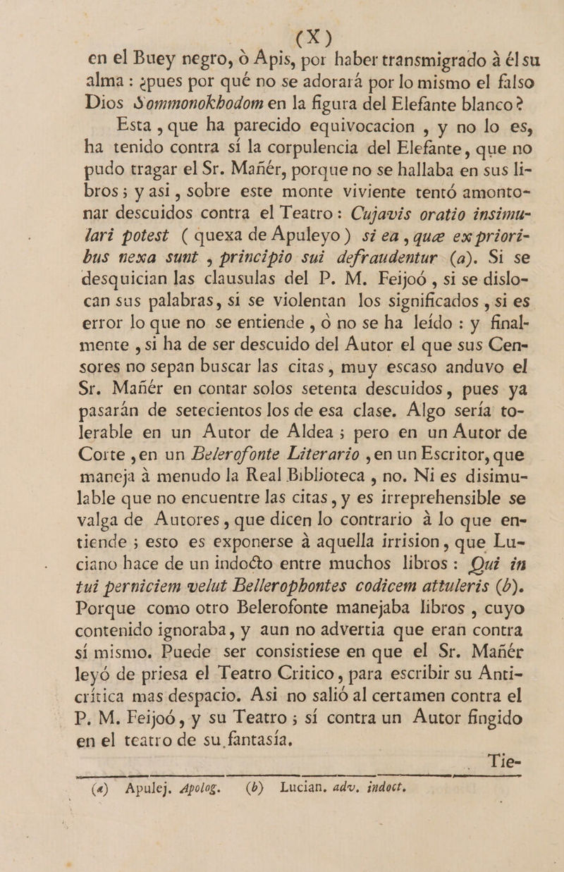 eS en el Buey negro, 0 Apis, por haber transmigrado á él su alma : ¿pues por qué no se adorará por lo mismo el falso Dios Sommonokbodom en la figura del Elefante blanco ? Esta , que ha parecido equivocación , y no lo es, ha tenido contra sí la corpulencia del Elefante, que no pudo tragar el Sr. Mañér, porque no se hallaba en sus li- bros; y asi, sobre este monte viviente tentó amonto- nar descuidos contra el Teatro: Cujavis oratio insimu- lari potest ( quexa de Apuleyo ) si ea, que ex priori- bus nexa sunt , principio sui defraudentur (a). Si se desquician las clausulas del P. M. Feijoó , si se dislo- can sus palabras, si se violentan los significados , si es error lo que no se entiende , O no se ha leído : y final- mente ,si ha de ser descuido del Autor el que sus Cen- sores no sepan buscar las citas, muy escaso anduvo el Sr. Mañér en contar solos setenta descuidos, pues ya pasarán de setecientos los de esa clase. Algo sería to- lerable en un Autor de Aldea ; pero en un Autor de Corte ,en un Belerofonte Literario ,en un Escritor, que maneja 4 menudo la Real Biblioteca , no. Ni es disimu- lable que no encuentre las citas, y es irreprehensible se valga de Autores, que dicen lo contrario a lo que en- tiende ; esto es exponerse a aquella irrision, que Lu- ciano hace de un indoéto entre muchos libros: Qui in tui perniciem velut Bellerophontes codicem attuleris (b). Porque como otro Belerofonte manejaba libros , cuyo contenido ignoraba, y aun no advertía que eran contra si mismo. Puede ser consistiese en que el Sr. Mañér leyó de priesa el Teatro Critico, para escribir su Ánti- crítica mas despacio. Asi no salió al certamen contra el P. M. Feijoó , y su Teatro 5 sí contra un Áutor fingido en el teatro de su fantasía. Tie- FP ON (4) Apulej. Apolog. (b) Lucian. adv, ¿ndoct.
