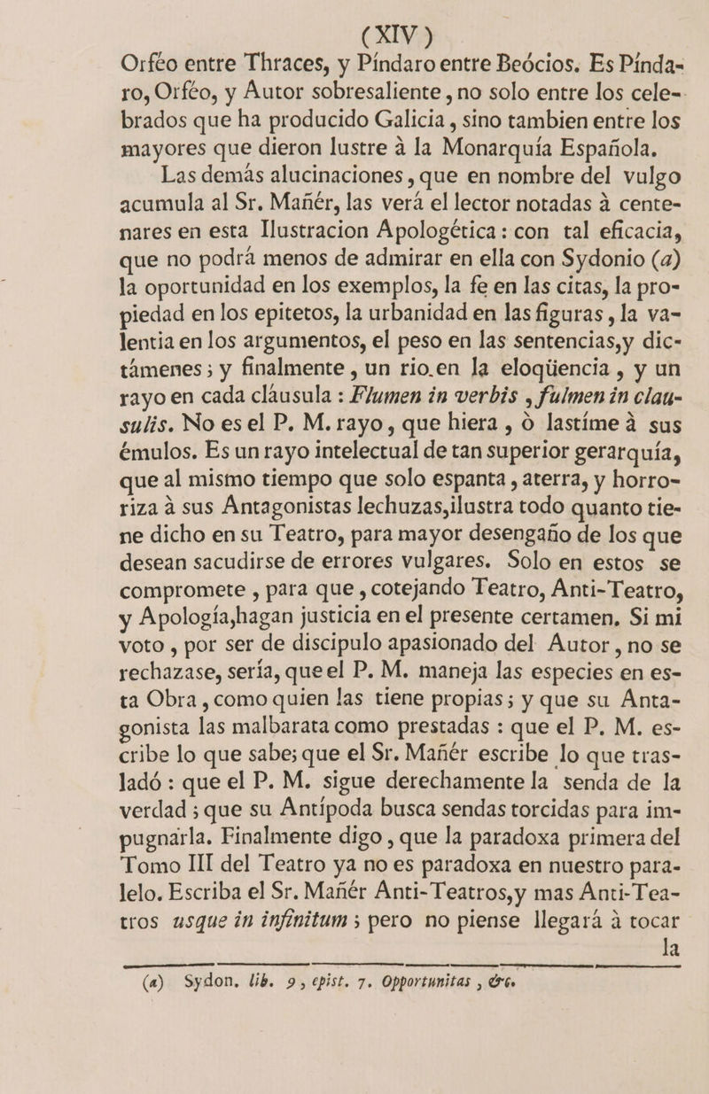 Orfto entre Thraces, y Píndaro entre Beócios. Es Pinda- ro, Orféo, y Autor sobresaliente , no solo entre los cele-- brados que ha producido Galicia , sino tambien entre los mayores que dieron lustre a la Monarquía Española. Las demás alucinaciones , que en nombre del vulgo acumula al Sr, Mañér, las vera el lector notadas a cente- nares en esta Ilustracion Apologética: con tal eficacia, que no podrá menos de admirar en ella con Sydonio (a) la oportunidad en los exemplos, la fe en las citas, la pro- piedad en los epitetos, la urbanidad en las figuras , la va= lentia en los argumentos, el peso en las sentencias,y dic- támenes; y finalmente , un rio.en la eloqúencia , y un rayo en cada clausula : Flumen in verbis , fulmen in clau- sulis. No es el P. M. rayo, que hiera , O lastíme 4 sus émulos. Es un rayo intelectual de tan superior gerarquía, que al mismo tiempo que solo espanta , aterra, y horro- riza 4 sus Antagonistas lechuzas,ilustra todo quanto tie- ne dicho en su Teatro, para mayor desengaño de los que desean sacudirse de errores vulgares. Solo en estos se compromete , para que , cotejando Teatro, Anti-Teatro, y Apología,hagan justicia en el presente certamen, Si mi voto , por ser de discipulo apasionado del Autor, no se rechazase, sería, que el P. M. maneja las especies en es- ta Obra , como quien las tiene propias; y que su Ánta- gonista las malbarata como prestadas : que el P. M. es- cribe lo que sabe; que el Sr. Mañér escribe lo que tras- ladó : que el P. M. sigue derechamente la senda de la verdad ¿que su Antípoda busca sendas torcidas para im- ugnarla. Finalmente digo , que la paradoxa primera del Tomo II del Teatro ya no es paradoxa en nuestro para- lelo. Escriba el Sr. Mañér Anti- Teatros, y mas Anti-Tea- tros usque in infinitum ; pero no piense llegará á tocar la (a) Sydon. lib. 9, epist. 7. Opportunitas , dG