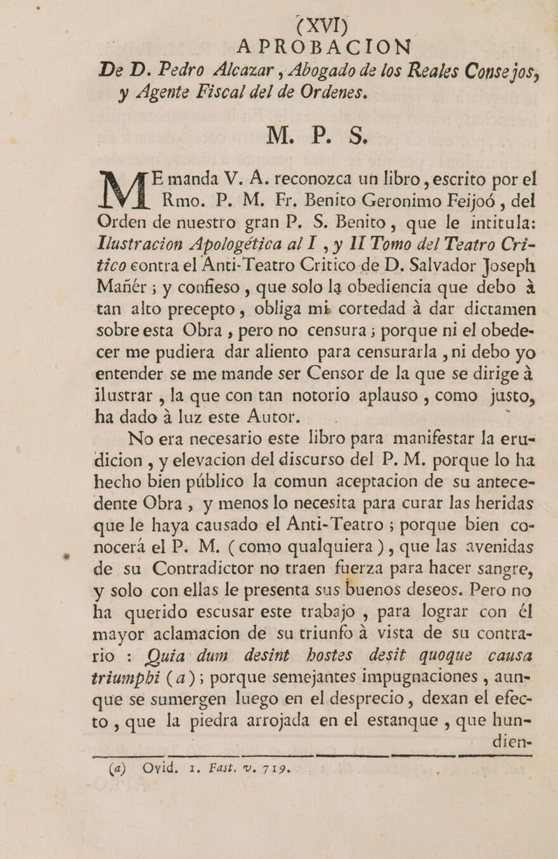 APROBACION De D. Pedro Alcazar , Abogado de los Reales Consejos, y Agente Fiscal del de Ordenes. M. P. S, E manda V. A. reconozca un libro , escrito por el Rmo. P. M, Fr, Benito Geronimo Feijoó , del Orden de nuestro gran P. S, Benito, que le intitula: Llustracion Apologética al I , y 11 Tomo del Teatro Crí- tico contra el Anti-Teatro Critico de D. Salvador Joseph Mañér ; y confieso , que solo la obediencia que debo a tan alto precepto , obliga mé cortedad a dar dictamen sobre esta Obra , pero no censura ; porque ni el obede- cer me pudiera dar aliento para censurarla , ni debo yo entender se me mande ser Censor de la que se dirige a lustrar &gt;, la que con tan notorio aplauso , como justo, ha dado á luz este Autor. No era necesario este libro para manifestar la eru- dicion , y elevacion del discurso del P. M. porque lo ha hecho bien público la comun aceptacion de su antece- dente Obra , y menos lo necesita para curar las heridas que le haya causado el Anti- Teatro ; porque bien co- nocerá el P. M, (como qualquiera ), que las avenidas de su Contradictor no traen fuerza para hacer sangre, y solo con ellas le presenta sus buenos deseos. Pero no ha querido escusar este trabajo » Para lograr con él Pa aclamacion de su triunfo a vista de su contra- rio : Quía: dum desint hostes desit quoque causa triumpbi (a); porque semejantes impugnaciones , aun- que se sumergen luego en el desprecio , dexan el efec- to, que la piedra arrojada en el estanque , que hun- dien- (6) ' Ovid. 1. Fast. V.71D.