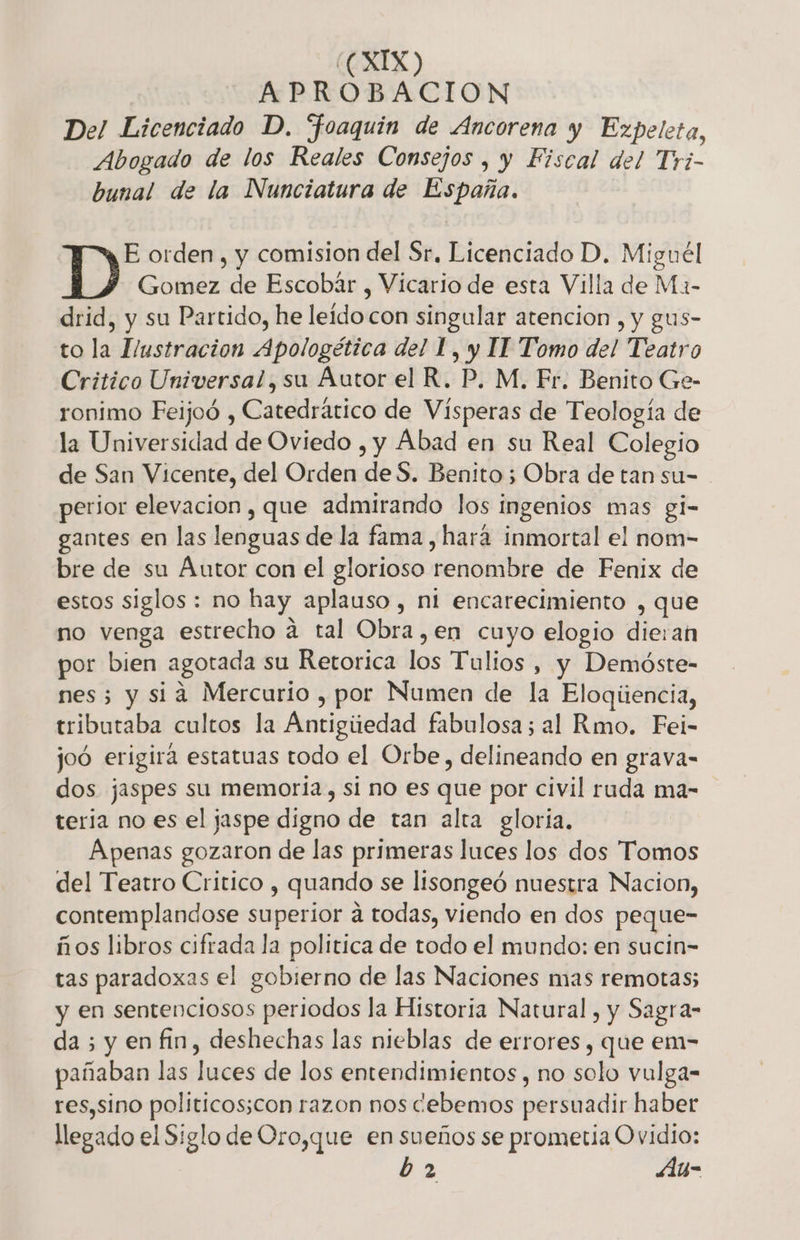 | APROBACION Del Licenciado D. “foaquin de Ancorena y Ezpeleta, Abogado de los Reales Consejos , y Fiscal del Tri- bunal de la Nunciatura de España. E orden, y comision del Sr, Licenciado D. Miguél Gomez de Escobár , Vicario de esta Villa de Ma- drid, y su Partido, he leído con singular atencion , y gus- to la Hustracion Apologética del L, y IT Tomo del Teatro Critico Universal, su Áutor el R. P, M. Fr. Benito Ge- ronimo Feijoó , Catedrático de Vísperas de Teología de la Universidad de Oviedo , y Abad en su Real Colegio de San Vicente, del Orden de S. Benito ; Obra de tan su= perior elevacion, que admirando los ingenios mas gi- gantes en las lenguas de la fama , hará inmortal el nom- bre de su Autor con el glorioso renombre de Fenix de estos siglos : no hay aplauso , ni encarecimiento , que no venga estrecho a tal Obra,en cuyo elogio dieran por bien agotada su Retorica los Tulios , y Demóste- nes; y sia Mercurio , por Numen de la Eloqúencia, tributaba cultos la Antigiitedad fabulosa; al Rmo. Fei- joó erigira estatuas todo el Orbe, delineando en grava- dos jaspes su memoria, si no es que por civil ruda ma- teria no es el jaspe digno de tan alta gloria, Apenas gozaron de las primeras luces los dos Tomos del Teatro Critico , quando se lisongeó nuestra Nacion, contemplandose superior á todas, viendo en dos peque- ños libros cifrada la politica de todo el mundo: en sucin= tas paradoxas el gobierno de las Naciones mas remotas; y en sentenciosos periodos la Historia Natural , y Sagra- da ; y en fin, deshechas las nieblas de errores, que em- pañaban las luces de los entendimientos , no solo vulga- res,sino politicos;con razon nos cebemos persuadir haber llegado el Siglo de Oro,que en sueños se prometia Ovidio: b 2 Auy-