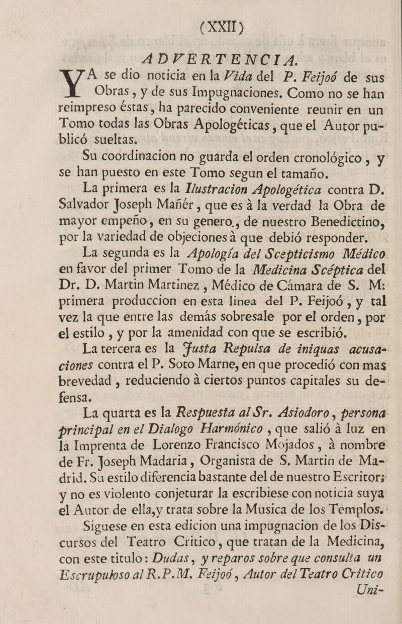 (XXI) ADVERTENCIA. Á se dio noticia en la Vida del P. Feijoó de sus Y Obras , y de sus Impugnaciones. Como no se han reimpreso éstas, ha parecido conveniente reunir en un Tomo todas las Obras Apologéticas , que el Autor pu- blicó sueltas. Su coordinacion no guarda el orden cronológico , y se han puesto en este Tomo segun el tamaño. La primera es la Hustracion Apologética contra D. Salvador Joseph Mañér , que es á la verdad la Obra de mayor empeño , en su genero. , de nuestro Benedictino, por la variedad de objecionesa que debió responder. La segunda es la Apología del Scepticismo Médico en favor del primer Tomo de la Medicina Scéptica del Dr. D. Martin Martinez , Médico de Cámara de S. M: primera produccion en esta linea del P. Feijoó , y tal vez la que entre las demás sobresale por el orden , por el estilo , y por la amenidad con que se escribió. La tercera es la fusta Repulsa de iniquas acusa- ciones contra el P. Soto Marne, en que procedió con mas brevedad , reduciendo a ciertos puntos capitales su de- fensa. La quarta es la Respuesta al Sr. Asiodoro y Persona principal en el Dialogo Harmónico , que salió a laz en la Imprenta de Lorenzo Francisco Mojados , a nombre de Fr. Joseph Madaria , Organista de S, Martin de Ma- drid. Su estilo diferencia bastante del de nuestro Escritor; no es violento conjeturar la escribiese con noticia suya el Autor de ella,y trata sobre la Musica de los Templos. Síguese en esta edicion una impugnacion de los Dis- cursos del Teatro Critico, que tratan de la Medicina, con este titulo: Dudas, y reparos sobre que consulta un Escruputoso al R.P.M, Feijoó , Autor del Teatro nia ni-