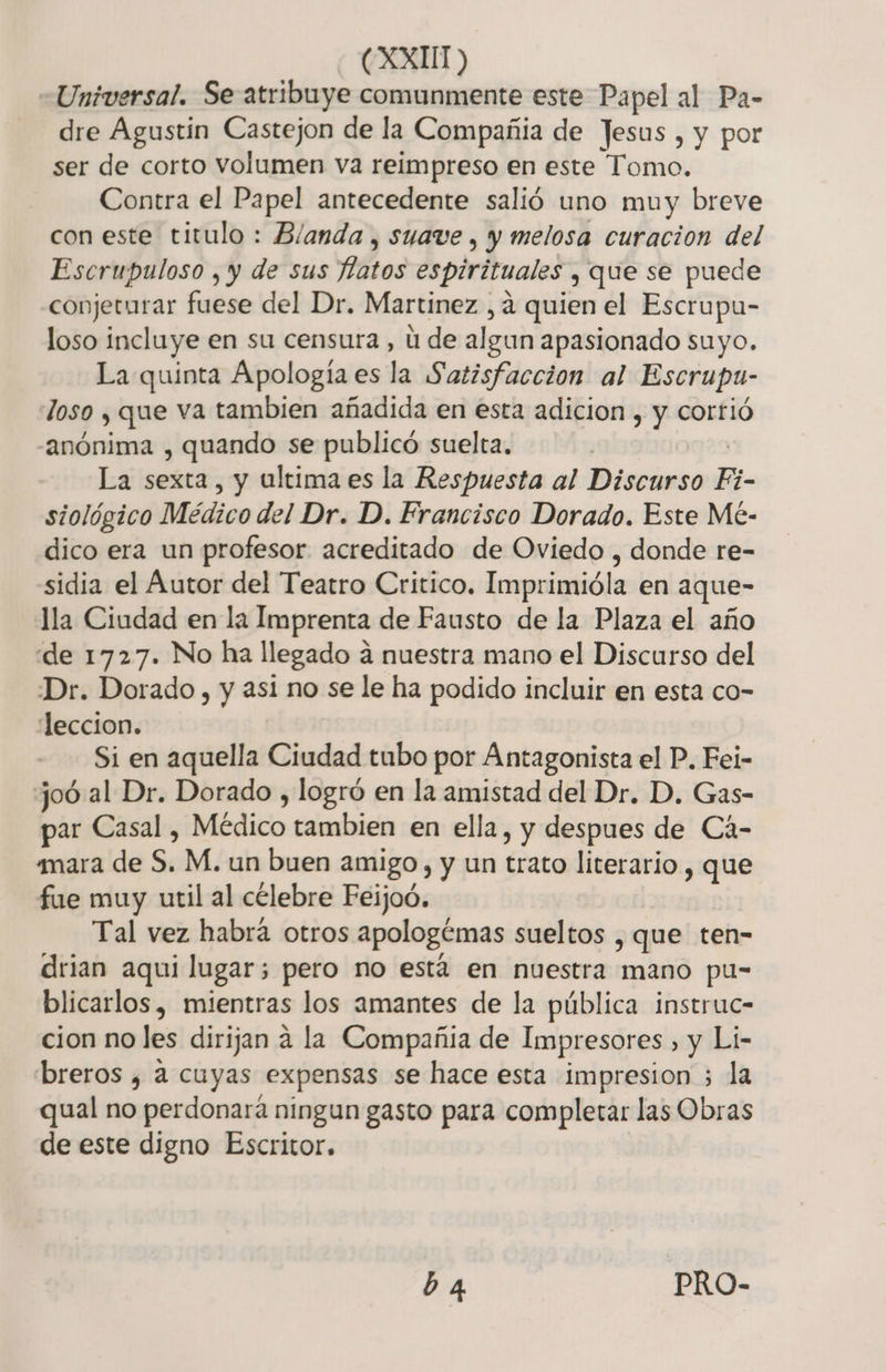 (XXUT &gt;) Universal. Se atribuye comunmente este Papel al Pa- dre Agustín Castejon de la Compañia de Jesus , y por ser de corto volumen va reimpreso en este Tomo. Contra el Papel antecedente salió uno muy breve con este titulo : B/anda , suave , y melosa curacion del Escrupuloso , y de sus fatos espirituales , que se puede conjeturar fuese del Dr. Martinez , a quien el Escrupu- loso incluye en su censura , ú de algun apasionado suyo. La quinta Apología es la Satisfaccion al Escrupa- loso y que va tambien añadida en esta adicion , y corrió “anónima , quando se publicó suelta. La sexta, y ultima es la Respuesta al Discurso Fi- siológico Médico del Dr. D. Francisco Dorado. Este Mé- dico era un profesor acreditado de Oviedo , donde re- sidia el Autor del Teatro Critico. Imprimióla en aque- lla Ciudad en la Imprenta de Fausto de la Plaza el año de 1727. No ha llegado a nuestra mano el Discurso del Dr. Dorado, y asi no se le ha podido incluir en esta co- leccion. Si en aquella Ciudad tubo por Antagonista el P. Fei- joó al Dr. Dorado , logró en la amistad del Dr. D. Gas- ar Casal , Médico tambien en ella, y despues de Cá- amara de S. M. un buen amigo, y un trato literario , que fue muy util al célebre Feijoó. Tal vez habrá otros apologémas sueltos , que ten- drian aqui lugar; pero no está en nuestra mano pu- blicarlos, mientras los amantes de la pública instruc- cion no les dirijan a la Compañia de Impresores , y Li- breros ¿ a cuyas expensas se hace esta impresion ; la qual no perdonara ningun gasto para completar las Obras de este digno Escritor. b 4 PRO-