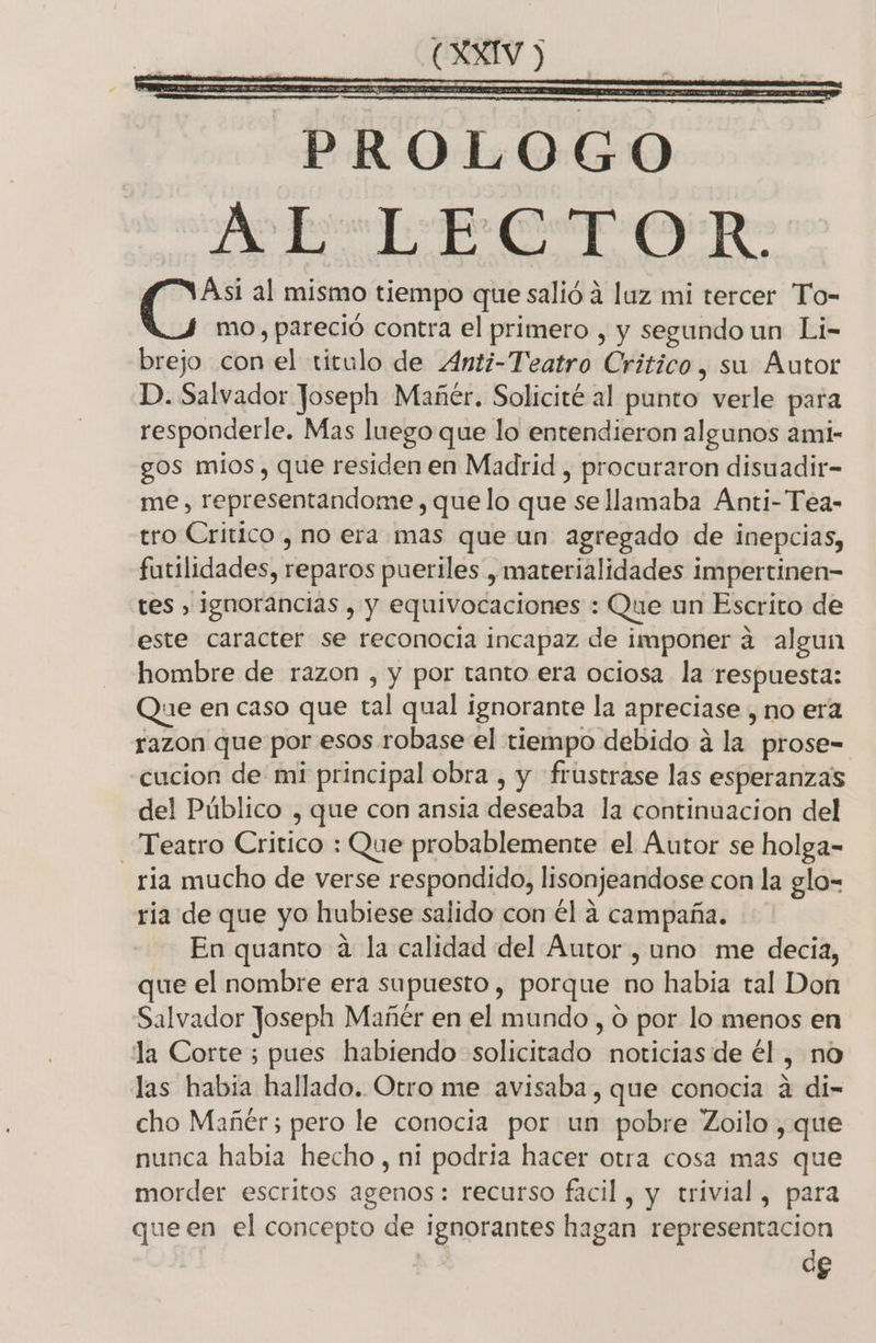 a Da e Dc y e e A jr al mismo tiempo que salió a luz mi tercer To- mo, pareció contra el primero , y segundo un Li- brejo con el titulo de 4Anti-Teatro Critico, su Autor D. Salvador Joseph Mañér. Solicité al punto verle para responderle. Mas luego que lo entendieron algunos ami- gos mios, que residen en Madrid , procuraron disuadir- me, representandome, quelo que se llamaba Anti-Tea- tro Critico , no era mas que un agregado de inepcias, futilidades, reparos pueriles , materialidades impertinen- tes , ignorancias , y equivocaciones : Que un Escrito de este caracter se reconocia incapaz de imponer a algun hombre de razon , y por tanto era ociosa la respuesta: Que en caso que tal qual ignorante la apreciase , no era razon que por esos robase el tiempo debido á la prose- cucion de mi principal obra , y frustrase las esperanzas del Público , que con ansia deseaba la continuacion del Teatro Critico : Que probablemente el Autor se holga- ria mucho de verse respondido, lisonjeandose con la glo-= ria de que yo hubiese salido con él a campaña. En quanto a la calidad del Autor , uno me decia, que el nombre era supuesto, porque no habia tal Don Salvador Joseph Mañér en el mundo , o por lo menos en la Corte; pues habiendo solicitado noticias de él , no las habia hallado. Otro me avisaba, que conocia 4 di- cho Mañéer; pero le conocia por un pobre Zoilo , que nunca habia hecho , ni podria hacer otra cosa mas que morder escritos agenos: recurso facil, y trivial, para queen el concepto de ignorantes hagan representacion de