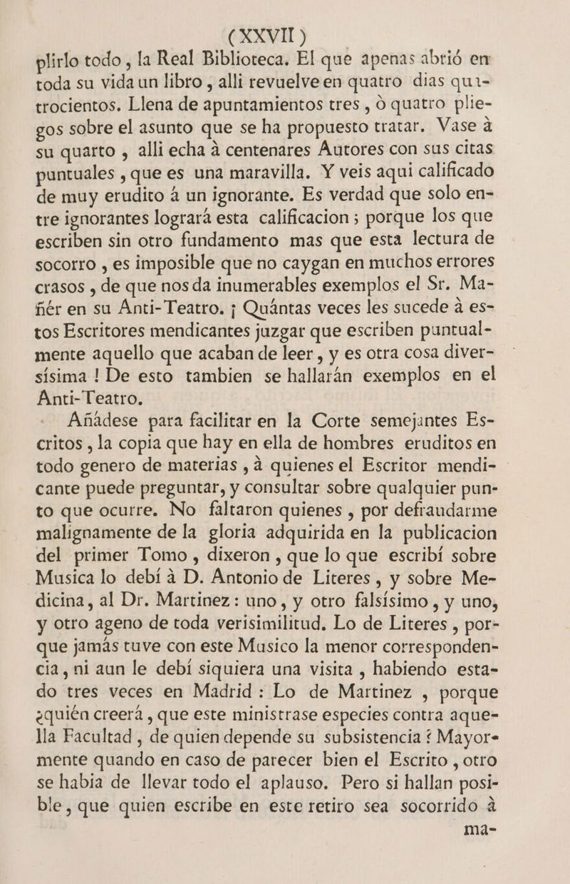 plirlo todo, la Real Biblioteca. El que apenas abrió en toda su vida un libro , alli revuelve en quatro dias qui- trocientos. Llena de apuntamientos tres , O quatro plie- gos sobre el asunto que se ha propuesto tratar. Vase a su quarto , alli echa á centenares Autores con sus citas puntuales , que es una maravilla, Y veis aqui calificado de muy erudito a un ignorante. Es verdad que solo en- tre ignorantes logrará esta calificacion ; porque los que escriben sin otro fundamento mas que esta lectura de socorro , es imposible que no caygan en muchos errores crasos , de que nos da inumerables exemplos el Sr. Ma- ñér en su Anti- Teatro. ¡ Quántas veces les sucede a es- tos Escritores mendicantes juzgar que escriben puntual- mente aquello que acaban de leer , y es otra cosa diver- sísima ! De esto tambien se hallarán exemplos en el Anti- Teatro. Añadese para facilitar en la Corte semejantes Es- critos , la copia que hay en ella de hombres eruditos en todo genero de materias , 4 quienes el Escritor mendi- cante puede preguntar, y consultar sobre qualquier pun- to que ocurre. No faltaron quienes , por defraudarme malignamente de la gloria adquirida en la publicacion del primer Tomo , dixeron , que lo que escribi sobre Musica lo debí a D. Antonio de Literes , y sobre Me- dicina, al Dr. Martínez: uno, y otro falsísimo , y uno, y otro ageno de toda verisimilitud. Lo de Literes , por- que jamás tuve con este Musico la menor corresponden- cia, ni aun le debí siquiera una visita , habiendo esta- do tres veces en Madrid : Lo de Martinez , porque ¿quién creerá , que este ministrase especies contra aque- lla Facultad , de quien depende su subsistencia ¿ Mayor- mente quando en caso de parecer bien el Escrito , otro se habia de llevar todo el aplauso. Pero si hallan posi- ble, que quien escribe en este retiro sea socorrido 4 ma-