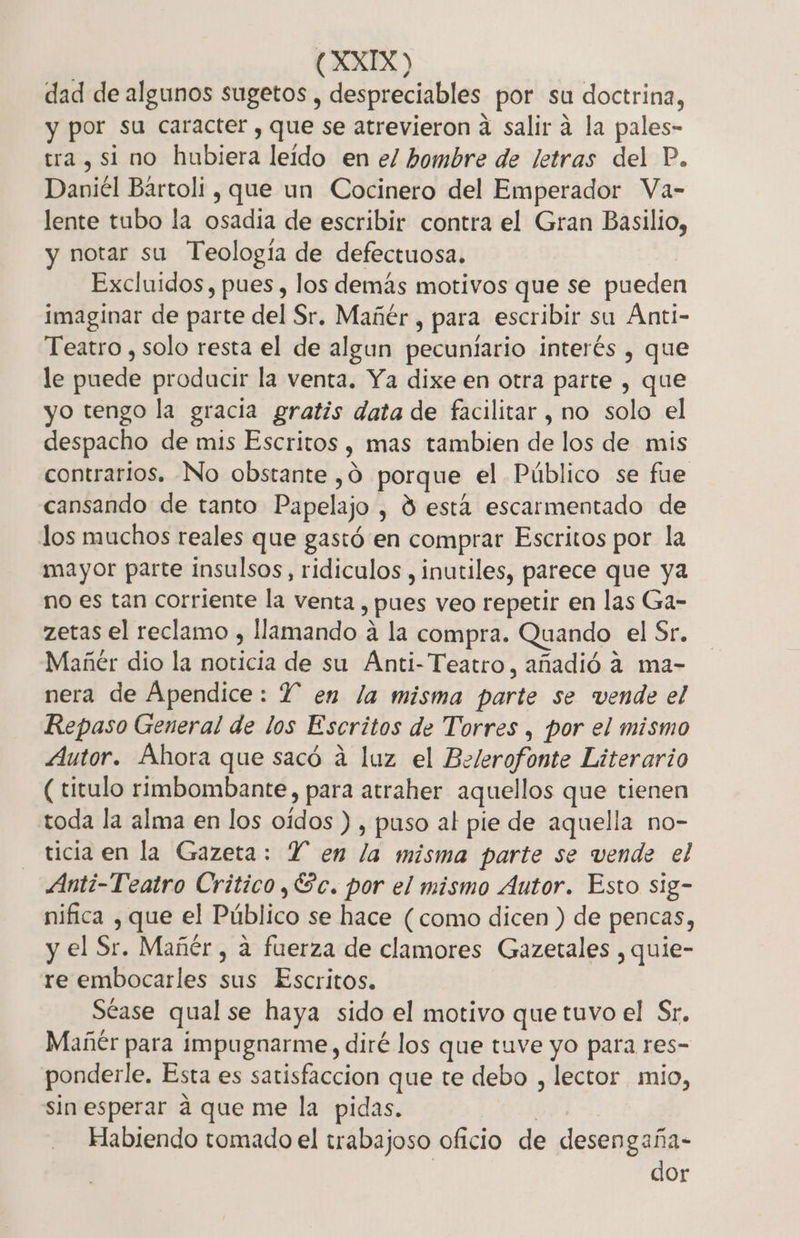 dad de algunos sugetos , despreciables por su doctrina, y por su caracter , que se atrevieron á salir á la pales- tra , si no hubiera leído en el hombre de letras del P. Daniél Bártoli , que un Cocinero del Emperador Va- lente tubo la osadía de escribir contra el Gran Basilio, notar su Teología de defectuosa. Excluidos, pues , los demás motivos que se pueden imaginar de parte del Sr. Mañér, para escribir su Ánti- Teatro , solo resta el de algun pecunlario interés , que le puede producir la venta. Ya dixe en otra parte , que yo tengo la gracia gratis data de facilitar , no solo el despacho de mis Escritos , mas tambien de los de mis contrarios, No obstante ,Ó porque el Público se fue cansando de tanto Papelajo , Y está escarmentado de los muchos reales que gastó en comprar Escritos por la mayor parte insulsos, ridiculos , inutiles, parece que ya no es tan corriente la venta , pues veo repetir en las Ga- zetas el reclamo , llamando á la compra. Quando el Sr. Mañér dio la noticia de su Anti-Teatro, añadió a ma- nera de Ápendice: Y en la misma parte se vende el Repaso General de los Escritos de Torres , por el mismo Autor. Ahora que sacó á luz el Belerofonte Literario (titulo rimbombante, para atraher aquellos que tienen toda la alma en los oídos ) , puso al pie de aquella no- ticia en la Gazeta: Y en la misma parte se vende el Anti-Teatro Critico ,Úc. por el mismo Autor. Esto sig- nifica , que el Público se hace (como dicen ) de pencas, y el Sr. Mañér, a fuerza de clamores Gazetales , quie- re embocarles sus Escritos. Séase qual se haya sido el motivo que tuvo el Sr. Mañtr para impugnarme, diré los que tuve yo para res- ponderle. Esta es satisfaccion que te debo , lector mio, sin esperar a que me la pidas. Ho Habiendo tomado el trabajoso oficio de desengaña- dor