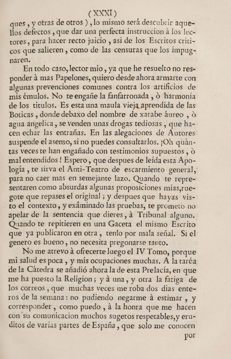 ques , y otras de otros ) ,lo mismo será descubrir aque- llos defectos , que dar una perfecta instruccion a los lec- tores, para hacer recto juicio , asi de los Escritos criti- cos que salieren , como de las censuras que los impug- naren. En todo caso, lector mio , ya que he resuelto no res- ponder a mas Papelones, quiero desde ahora armarte con algunas prevenciones comunes contra los artificios de mis émulos. No te engañe la fanfarronada , o harmoniía de los titulos. Es esta una maula vieja aprendida de las Boticas , donde debaxo del nombre de xarabe áureo , O agua angelica , se venden unas drogas tediosas , que ha- cen echar las entrañas. En las alegaciones de Autores suspende el asenso, si no puedes consultarlos. ¡Oh quaán- tas veces te han engañado con testimonios supuestos , O mal entendidos ! Espero, que despues de leída esta Apo- logía , te sirva el Anti-Teatro de escarmiento general, para no caer mas en semejante lazo. Quando te repre- sentaren como absurdas algunas proposiciones mias,rue- gote que repases el original ; y despues que hayas vis- to el contexto , y exáminado las pruebas, te prometo no apelar de la sentencia que dieres,a Tribunal alguno. Quando te repitieren en una Gaceta el mismo Escrito que ya publicaron en otra , tenlo por mala señal, Si el genero es bueno, no necesita pregonarse tanto. No me atrevo a ofrecerte luego el IV Tomo, porque mi salud es poca , y mis ocupaciones muchas. A la taréa de la Cátedra se añadió ahora la de esta Prelacía, en que me ha puesto la Religion; y á una, y otra la fatiga de los correos , que muchas veces me roba dos dias ente- ros de la semana: no pudiendo negarme á estimar , y corresponder , como puedo , a la honra que me hacen con su comunicacion muchos sugetos respetables, y eru- ditos de varias partes de España , que solo me conocen | por