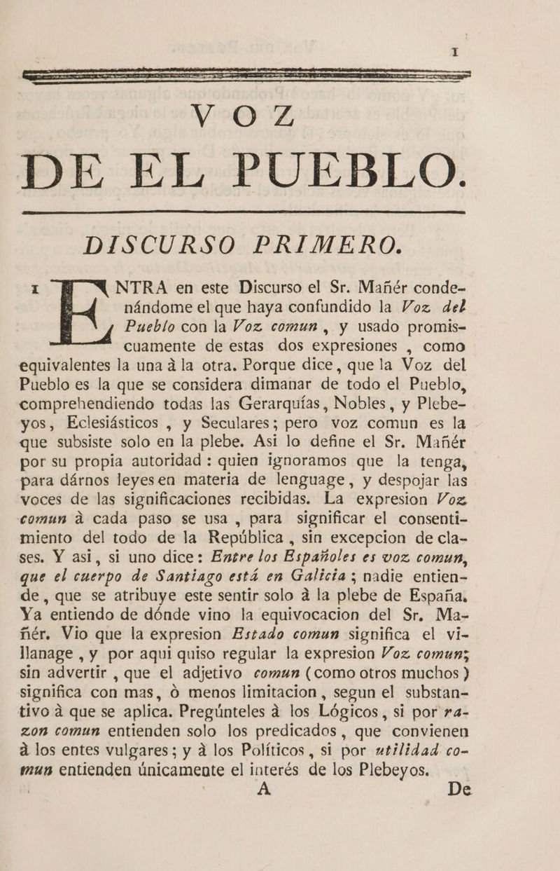 DISCURSO PRIMERO. 1 NTRA en este Discurso el Sr. Mañér conde- nándome el que haya confundido la Voz del Pueblo con la Voz comun , y usado promis-= cuamente de estas dos expresiones , como equivalentes la una á la otra. Porque dice, que la Voz del Pueblo es la que se considera dimanar de todo el Pueblo, comprehendiendo todas las Gerarquías, Nobles, y Plebe- yos, Eclesiásticos , y Seculares; pero voz comun es la que subsiste solo en la plebe. Asi lo define el Sr. Mañér por su propia autoridad : quien ignoramos que la tenga, para dárnos leyesen materia de lenguage, y despojar las voces de las significaciones recibidas. La expresion Voz. comun á cada paso se usa , para significar el consenti- miento del todo de la República , sin excepcion de cla- ses. Y asi, si uno dice: Entre los Españoles es voz comun, que el cuerpo de Santiago está en Galicia ; nadie entien- de, que se atribuye este sentir solo á la plebe de España, Ya entiendo de dónde vino la equivocacion del Sr, Ma- ñér. Vio que la expresion Estado comun significa el vi- llanage , y por aqui quiso regular la expresion Voz comun; sin advertir , que el adjetivo comun (como otros muchos ) significa con mas, Ó menos limitacion, segun el substan-= tivo á que se aplica. Pregúnteles á los Lógicos , si por ra- zon comun entienden solo los predicados, que convienen a los entes vulgares; y á los Políticos, si por utilidad. co- mus entienden únicamente el interés de los Plebeyos. | | A De