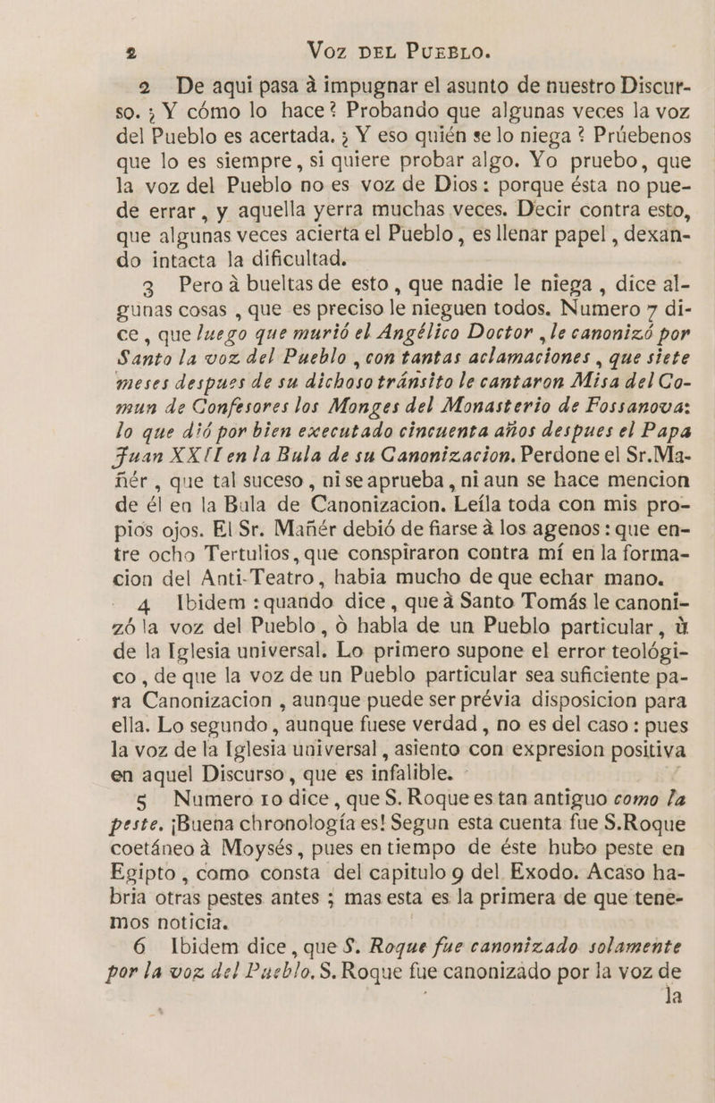 2 De aqui pasa á impugnar el asunto de nuestro Discur- so. 3 Y cómo lo hace? Probando que algunas veces la voz del Pueblo es acertada. ; Y eso quién se lo niega ? Prúebenos que lo es siempre, si quiere probar algo. Yo pruebo, que la voz del Pueblo no es voz de Dios: porque ésta no pue- de errar, y aquella yerra muchas veces. Decir contra esto, que algunas veces acierta el Pueblo, es llenar papel , dexan- do intacta la dificultad. 3 Peroá bueltas de esto, que nadie le niega , dice al-- gunas cosas , que es preciso le nieguen todos. Numero &gt; di- ce, que luego que murió el Angélico Doctor , le canonizó por Santo la voz del Pueblo , con tantas aclamaciones , que siete meses despues de su dichoso tránsito le cantaron Misa del Co- mun de Confesores los Monges del Monasterio de Fossanova: lo que dió por bien executado cincuenta años despues el Papa Juan XX Il en la Bula de su Canonizacion. Perdone el Sr.Ma- ñér , que tal suceso, niseaprueba, ni aun se hace mencion de él en la Bula de Canonizacion. Leíla toda con mis pro- pios ojos. El Sr. Mañér debió de fiarse á los agenos: que en- tre ocho Tertulios, que conspiraron contra mí en la forma- cion del Anti-Teatro, habia mucho de que echar mano. 4 Ibidem :quando dice, queá Santo Tomás le canoni- z6 la voz del Pueblo, 0 habla de un Pueblo particular, Y de la Iglesia universal. Lo primero supone el error teológi- co , de que la voz de un Pueblo particular sea suficiente pa- ra Canonizacion , aunque puede ser prévia disposicion para ella. Lo segundo , aunque fuese verdad , no es del caso : pues la voz de la Iglesia universal, asiento con expresion positiva en aquel Discurso, que es infalible. - 5 Numero to dice, que S. Roque estan antiguo como la peste. ¡Buena chronología es! Segun esta cuenta fue S.Roque coetáneo 4 Moysés, pues en tiempo de éste hubo peste en Egipto, como consta del capitulo y del Exodo. Acaso ha- bria otras pestes antes ; mas esta es la primera de que tene- mos noticia. | 6 Ibidem dice, que $. Roque fue canonizado. solamente por la voz del Pueblo, S. Roque fue canonizado por la voz de la