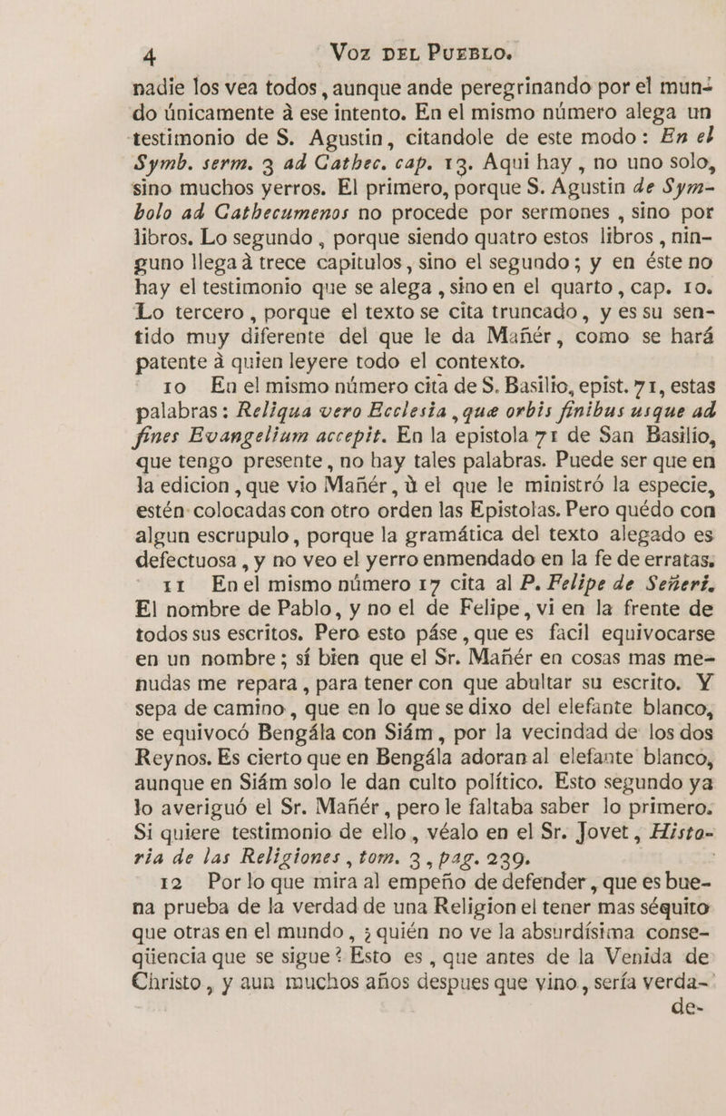 nadie los vea todos, aunque ande peregrinando por el mun- do únicamente da ese intento. En el mismo número alega un testimonio de S. Agustin, citandole de este modo: En el Symb. serm. 3 ad Catbec, cap. 13. Aqui hay , no uno solo, sino muchos yerros. El primero, porque $. Agustin de Sym- bolo ad Cathecumenos no procede por sermones , sino por libros. Lo segundo , porque siendo quatro estos libros , nin- guno llega á trece capitulos, sino el segundo; y en éste no hay el testimonio que se alega , sino en el quarto , cap. 10. Lo tercero, porque el texto se cita truncado, y es su sen- tido muy diferente del que le da Mañér, como se hará patente á quien leyere todo el contexto, - 10 Enelmismo número cita de $. Basilio, epist. 71, estas palabras: Reliqua vero Ecclesia ,que orbis finibus usque ad fines Evangelium accepit. En la epistola 71 de San Basilio, que tengo presente, no bay tales palabras. Puede ser que en la edicion , que vio Mañér, U el que le ministró la especie, estén: colocadas con otro orden las Epistolas, Pero quédo con algun escrupulo, porque la gramática del texto alegado es defectuosa , y no veo el yerro enmendado en la fe de erratas, 11 Enel mismo número 17 cita al P. Felipe de Señerí, El nombre de Pablo, y no el de Felipe, vi en la frente de todos sus escritos. Pero esto páse , que es facil equivocarse en un nombre; sí bien que el Sr. Mañér en cosas mas me- nudas me repara , para tener con que abultar su escrito. Y sepa de camino, que en lo que se dixo del elefante blanco, se equivocó Bengála con Siám , por la vecindad de los dos Reynos. Es cierto que en Bengála adoran al elefante blanco, aunque en Siám solo le dan culto político. Esto segundo ya lo averiguó el Sr. Mañér, pero le faltaba saber lo primero. Si quiere testimonio de ello, véalo en el Sr. Jovet, Histo- ría de las Religiones , tom. 3, pag. 239. 12 Porlo que mira al empeño de defender, que es bue- na prueba de la verdad de una Religion el tener mas séquito que otras en el mundo, ¿quién no ve la absurdísima conse- giiencia que se e Esto es , que antes de la Venida de Christo, y aun muchos años despues que vino., sería verda= | de-