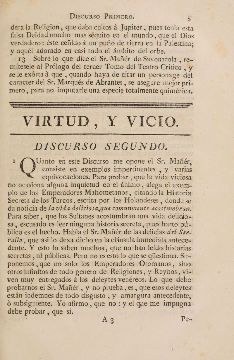 dera la Religion, que daba cultos a Jupiter, pues tenia esta falsa Deidad mucho mas séquito en el mundo, que el Dios verdadero: éste ceñido á un puño de tierra en la Palestina; y aquél adorado en casi todo el ámbito del orbe, 13 Sobre lo que dice el Sr. Mañér de Savonarola , re- mítesele al Prólogo del tercer Tomo del Teatro Critico , Y se le exórta a que , quando haya de citar un personage del caracter del Sr, Marqués de Abrantes , se asegure mejor pri- mero, para no imputarle una especie totalmente quimérica. VIRTUD, Y VICIO. DISCURSO SEGUNDO. e Uanto en este Discurso me opone el Sr. Mañér, consiste en exemplos impertinentes , y varas equivocaciones. Para probar , que la vida viciosa no ocasiona alguna inquietud en el ánimo, alega el exem- plo de los Emperadores Mahometanos, citando la Historia Secreta de los Turcos, escrita por los Holandeses, donde se da noticia de la vida deliciosa,que comunmente acostumbran, Para saber, que los Sultanes acostumbran una vida delicio- sa, escusado es leer ninguna historia secreta, pues harto pú- blico es el hecho. Habla el Sr. Mañér de las delicias del Se». rallo , que asi lo dexa dicho en la cláusula inmediata antece- dente. Y esto lo saben muchos, que no han leído historias secretas , ni públicas. Pero no es esto lo que se qiiestiona. Su-= ponemos, que no solo los Emperadores Otemanos, sino otros infinitos de todo genero de Religiones, y Reynos, vi- ven muy entregados á los deleytes venéreos. Lo que debe probarnos el Sr. Mañér , y no prueba, es, que esos deleytes están indemnes de todo disgusto , y amargura antecedente, o subsiguiente. Yo afirmo, que no : y el que me apena debe probar, que sí, A-3 Pe-