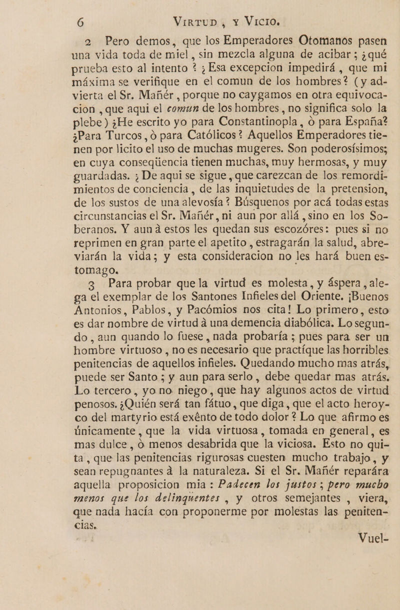 2 Pero demos, que los Emperadores Otomanos pasen una vida toda de miel , sin mezcla alguna de acibar; ¿qué prueba esto al intento ? ¿ Esa excepcion impedirá , que mi máxima se verifique en el comun de los hombres ? (y ad- vierta el Sr. Mañér , porque no caygamos en otra equivoca- cion , que aqui el comrn de los hombres , no significa solo la plebe ) ¿He escrito yo para Constantinopla, o para España? ¿Para Turcos, ó para Católicos? Aquellos Emperadores tie- nen por lícito el uso de muchas mugeres. Son poderosísimos; en cuya conseqúencia tienen muchas, muy hermosas, y muy guardadas. ¿ De aquí se sigue, que carezcan de los remordi- mientos de conciencia , de las inquietudes de la pretension, de los sustos de una alevosía ? Búsquenos por acá todas estas circunstancias el Sr. Mañér, ni aun por allá ,sino en los So- beranos. Y aun a estos les quedan sus escozóres: pues si no reprimen en gran parte el apetito , estragarán la salud, abre- viarán la vida; y esta consideracion no les hará buen es- tomago. 3 Para probar que la virtud es molesta, y áspera, ale- ga el exemplar de los Santones Infieles del Oriente. ¡Buenos Antonios, Pablos, y Pacómios nos cita! Lo primero, esto es dar nombre de virtud á una demencia diabólica. Lo segun- do, aun quando lo fuese, nada probaría ; pues para ser un hombre virtuoso , no es necesario que practíque las horribles penitencias de aquellos infieles. Quedando mucho mas atrás, puede ser Santo ; y aun para serlo, debe quedar mas atrás. Lo tercero, yo no niego, que hay algunos actos de virtud penosos. ¿Quién será tan fátuo, que diga, que el acto heroy- co del martyrio está exénto de todo dolor ? Lo que afirmo es únicamente, que la vida virtuosa , tomada en general, es mas dulce , Ó menos desabrida que la viciosa. Esto no qui- ta, que las penitencias rigurosas cuesten mucho trabajo, y sean repugnantes d la naturaleza. Si el Sr. Mañér reparára aquella proposicion mia : Padecen los justos; pero mucho menos que los delinguentes , y otros semejantes , viera, que nada hacía con proponerme por molestas las peniten- Clas. Vuel-