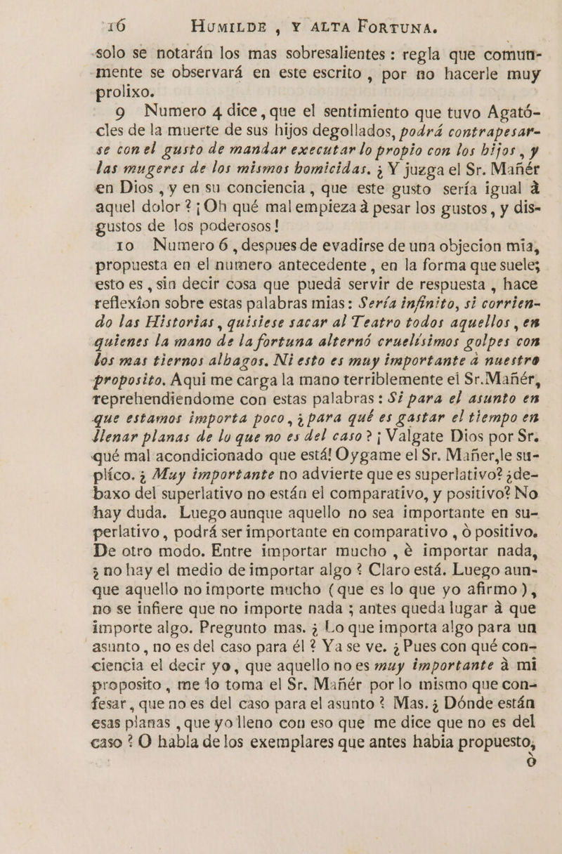 “solo se notarán los mas sobresalientes : regla que comun- -mente se observará en este escrito , por no hacerle muy prolixo. 9 Numero 4 dice, que el sentimiento que tuvo Agató- cles de la muerte de sus hijos degollados, podrá contrapesar- se conel gusto de mandar executar lo propio con los hijos, y las mugeres de los mismos homicidas. ¿ Y juzga el Sr. Mañér en Dios , y en su conciencia , que este gusto sería igual á aquel dolor ?¡Oh qué mal empieza a pesar los gustos, y dis- gustos de los poderosos! 10 Numero 6 , despues de evadirse de una objecion mia, propuesta en el numero antecedente , en la forma que suele; esto es, sin decir cosa que puedá servir de respuesta , hace reflexion sobre estas palabras mias: Sería infinito, si corrien- do las Historias, quisiese sacar al Teatro todos aquellos , en quienes la mano de la fortuna alternó cruelísimos golpes con los mas tiernos albagos. Ni esto es muy importante 4 nuestro proposito. Aqui me carga la mano terriblemente el Sr. Mañér, reprehendiendome con estas palabras : Si para el asunto en que estamos importa poco, ¿para qué es gastar el tiempo en llenar planas de lo que no es del caso? ¡ Valgate Dios por Sr. qué mal acondicionado que está! Oy game el Sr. Mañer,le su- plíco. ¿ Muy importante no advierte que es superlativo? ¿de- baxo del superlativo no están el comparativo, y positivo? No hay duda. Luego aunque aquello no sea importante en su= perlativo, podrá ser importante en comparativo , O positivo. De otro modo. Entre importar mucho , € importar nada, ¿ no hay el medio de importar algo ? Claro está. Luego aun- que aquello no importe mucho (que es lo que yo afirmo), no se infiere que no importe nada ; antes queda lugar d que importe algo. Pregunto mas. ¿ Lo que importa algo para un asunto, no es del caso para él ? Ya se ve. ¿Pues con qué con- ciencia el decir yo, que aquello no es muy importante á mi proposito, me lo toma el Sr. Mañér por lo mismo que con= fesar, que no es del caso para el asunto ? Mas. ¿ Dónde están esas planas , que yo lleno con eso que me dice que no es del caso * O habla de los exemplares que antes habia propuesto, | e