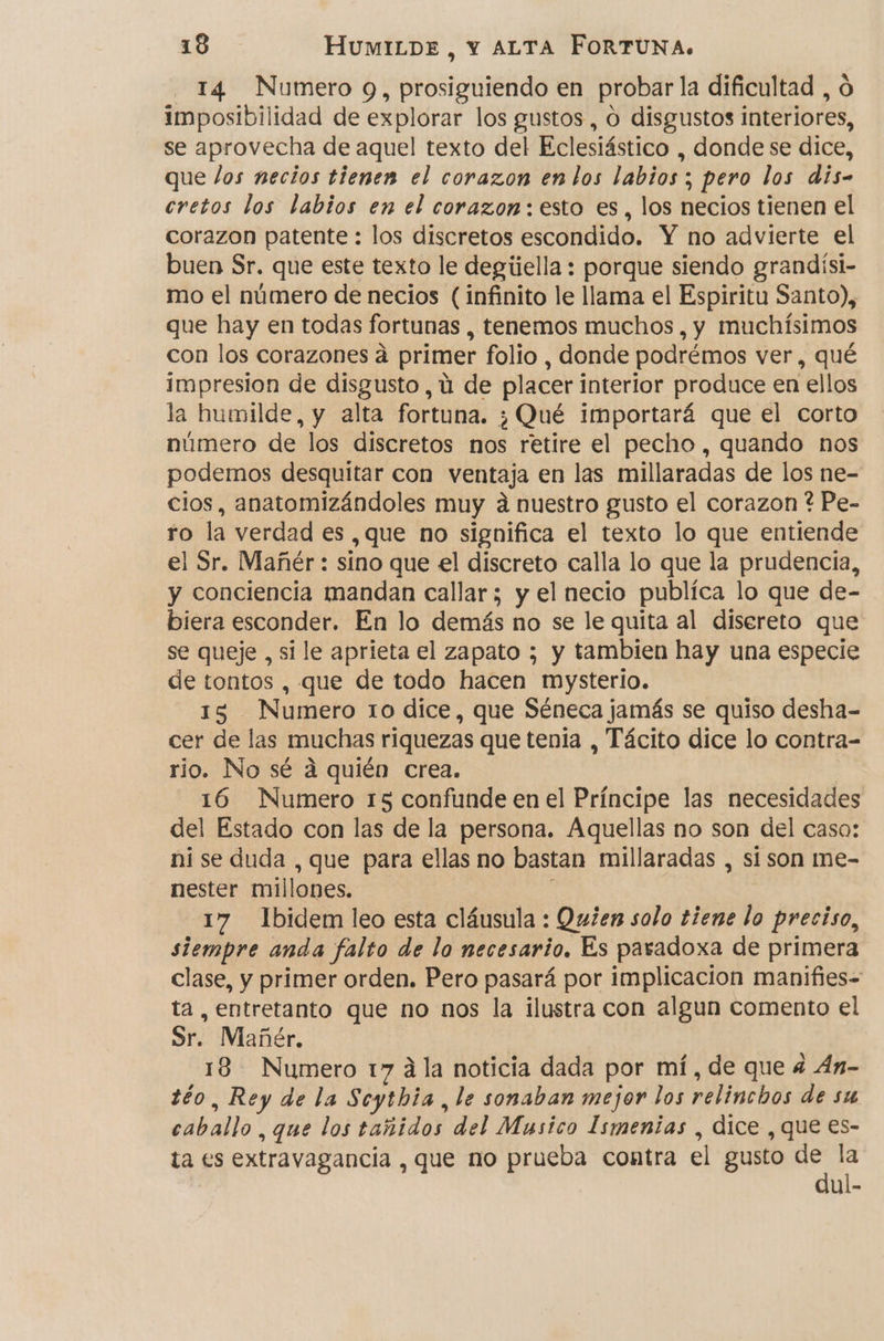 - 14 Numero 9, prosiguiendo en probar la dificultad , O imposibilidad de explorar los gustos , O disgustos interiores, se aprovecha de aquel texto del Eclesiástico , donde se dice, que los necios tienen el corazon en los labios; pero los dis- cretos los labios en el corazon: esto es, los necios tienen el corazon patente : los discretos escondido. Y no advierte el buen Sr. que este texto le degíiella : porque siendo grandísi- mo el número de necios (infinito le llama el Espiritu Santo), que hay en todas fortunas , tenemos muchos , y muchísimos con los corazones á primer folio, donde podrémos ver, qué impresion de disgusto, ú de placer interior produce en ellos la humilde, y alta fortuna. ¿Qué importará que el corto número de los discretos nos retire el pecho , quando nos podemos desquitar con ventaja en las millaradas de los ne- cios, anatomizándoles muy a nuestro gusto el corazon ? Pe- ro la verdad es ,que no significa el texto lo que entiende el Sr. Mañér : sino que el discreto calla lo que la prudencia, y conciencia mandan callar; y el necio publica lo que de- biera esconder. En lo demás no se le quita al disereto que se queje , si le aprieta el zapato ; y tambien hay una especie de tontos , que de todo hacen mysterio. 15 Numero 10 dice, que Séneca jamás se quiso desha- cer de las muchas riquezas que tenia , Tácito dice lo contra- rio. No sé a quién crea. 16 Numero 15 confunde en el Príncipe las necesidades del Estado con las de la persona. Aquellas no son del caso: ni se duda , que para ellas no bastan millaradas , si son me- nester millones. 17 Ibidem leo esta cláusula : Quien solo tiene lo preciso, siempre anda falto de lo necesario. Es paradoxa de primera clase, y primer orden. Pero pasará por implicacion manifies-= ta, entretanto que no nos la ilustra con algun comento el Sr. Mañér. 18 Numero 17 ála noticia dada por mí, de que 4 Án- téo, Rey de la Scythia , le sonaban mejor los relinchos de su caballo, que los tañidos del Musico Ismenias , dice , que es- ta es extravagancia , que no prueba contra el gusto ps 5 ul-