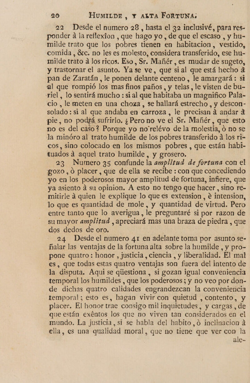 22 Desde el numero 28 , hasta el 32 inclusivé, para res- ponder a la reflexion , que hago yo, de que el escaso , y hu- milde trato que los pobres tienen en habitacion, vestido, comida , 8zc. no les es molesto, considera transferido, ese hu- milde trato a los ricos. Eso, Sr. Mañér , es mudar de sugeto, y trastornar el asunto. Ya se ve, que si al que está hecho q pan de Zaratán , le ponen delante centeno , le amargará : si al que rompió los mas finos paños, y telas, le visten de bu- riel, lo sentirá mucho : si al que habitaba un magnifico Pala- cio, le meten en una choza , se hallará estrecho , y descon- solado : si al que andaba en carroza , le precisan á andar á pie, no podfá sufrirlo. ¿Pero no ve el Sr. Mañér , que esto mo es del caso? Porque yo no'relévo de la molestia, Ó no se la minóro al trato humilde de los pobres transferido A a los ri- cos, sino colocado en los mismos pobres , que están habi- tuados á aquel trato humilde , y grosero. 23 Numero 35 confunde la amplitud de fortuna con el gozo, oO placer, que de ella se recibe : con que concediendo yo en los poderosos mayor amplitud de fortuna, infiere, que ya asiento á su opinion. Á esto no tengo que hacer 3 sino re- mitirle á quien le explique lo que es extension, e intension, lo que es quantidad de mole, y quantidad de virtud. Pero entre tanto que lo averigua, le preguntaré si por razon de su mayor amplitud , apreciará mas una braza de piedra , que dos dedos de oro. 24 Desde el numero 41 en adelante toma por asunto se- falar las ventajas de la fortuna alta sobre la humilde , y pro- pone quatro: honor, justicia , ciencia , y liberalidad. El mal es, que todas estas quatro ventajas son fuera del intento de la disputa. Aqui se qiestiona , si gozan igual conveniencia temporal los humildes , que los poderosos; y no veo por don- de dichas quatro calidades engrandezcan la conveniencia temporal; esto es, hagan vivir con quietud , contento, y placer. El honor trae consigo mil inquietudes, y cargas, de que están exéntos los que no viven tan considerados en el mundo. La justicia, si se habla del habito ,0 inclinacion a ella, es una qualidad moral, que no tiene que ver con la ale-