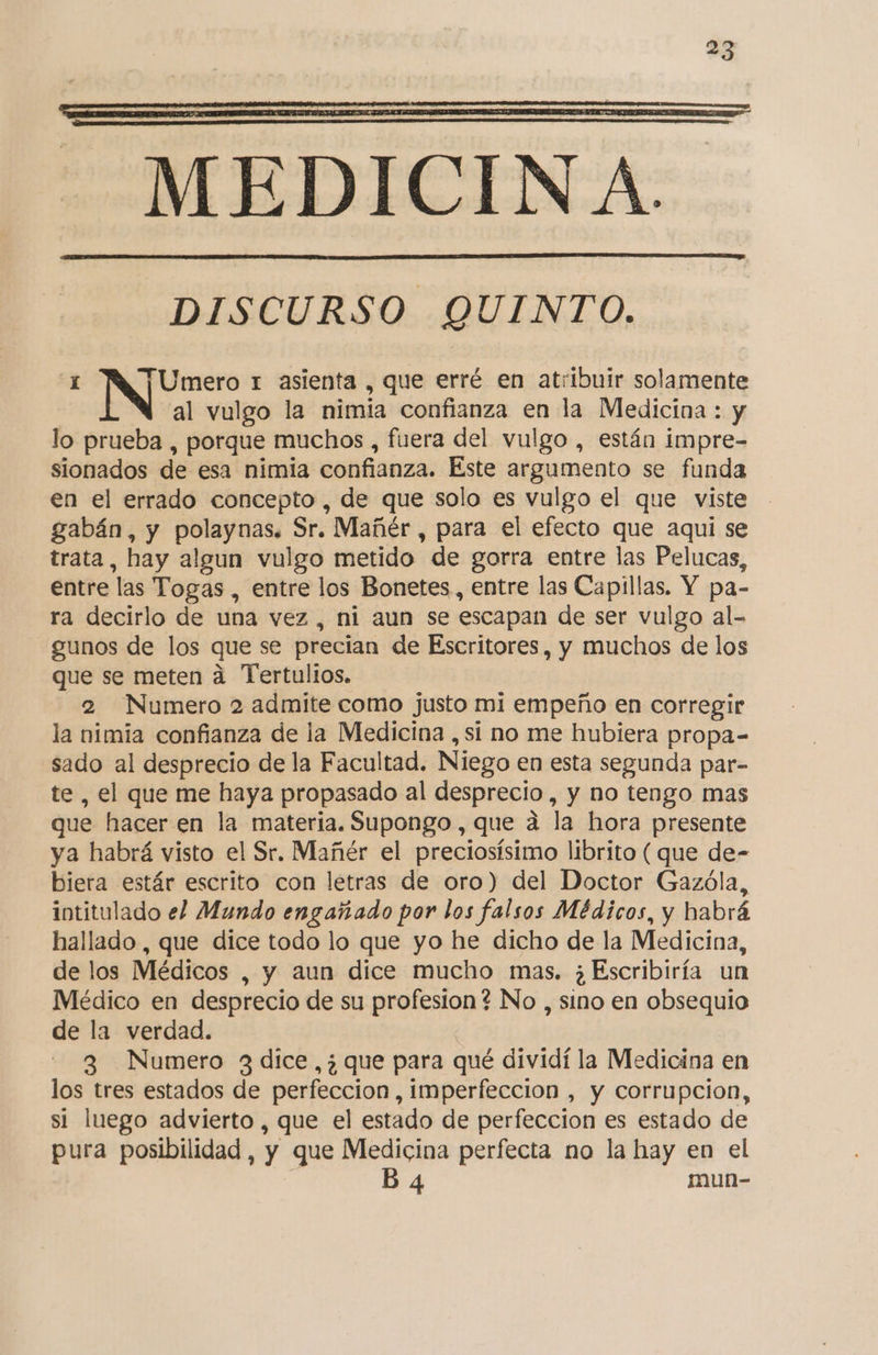 DISCURSO QUINTO. 1 Umero t asienta , que erré en atribuir solamente al vulgo la nimia confianza en la Medicina : y lo prueba , porque muchos , fuera del vulgo , están impre- sionados de esa nimia confianza. Este argumento se funda en el errado concepto , de que solo es vulgo el que viste gabán, y polaynas. Sr. Mañér , para el efecto que aqui se trata, hay algun vulgo metido de gorra entre las Pelucas, entre las Togas , entre los Bonetes, entre las Capillas. Y pa- ra decirlo de una vez, ni aun se escapan de ser vulgo al- gunos de los que se precian de Escritores, y muchos de los que se meten á Tertulios, 2 Numero 2 admite como justo mi empeño en corregir la nimia confianza de la Medicina , si no me hubiera propa- sado al desprecio de la Facultad. Niego en esta segunda par- te , el que me haya propasado al desprecio, y no tengo mas que hacer en la materia. Supongo , que a la hora presente ya habrá visto el Sr. Mañér el preciosísimo librito ( que de- biera estár escrito con letras de oro) del Doctor Gazóla, intitulado el Mundo engañado por los falsos Médicos, y habrá hallado, que dice todo lo que yo he dicho de la Medicina, de los Médicos , y aun dice mucho mas, ¿Escribiría un Médico en desprecio de su profesion? No , sino en obsequio de la verdad. 3 Numero 3 dice ,¿ que para qué dividí la Medicina en los tres estados de perfeccion , imperfección , y corrupcion, si luego advierto , que el estado de perfeccion es estado de pura posibilidad, y que Medicina perfecta no la hay en el E B4 mun-