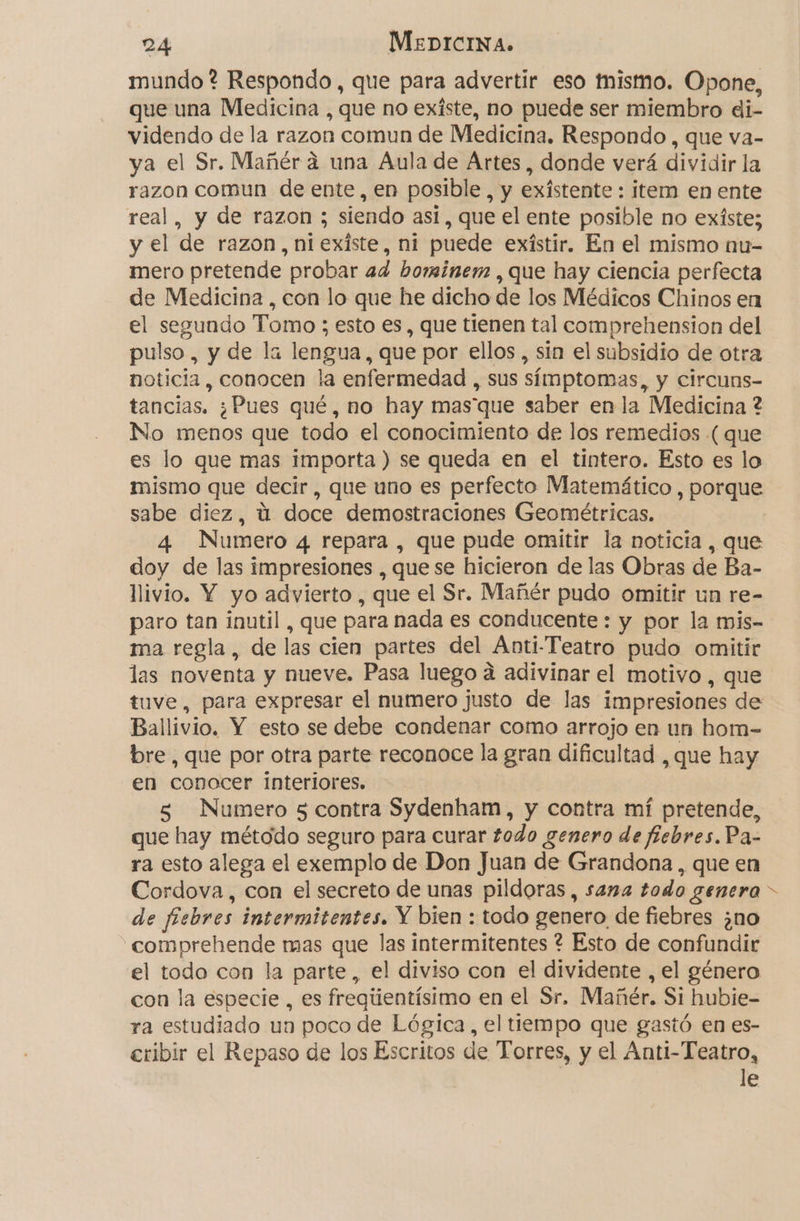 mundo ? Respondo , que para advertir eso mismo. Opone, que una Medicina , que no existe, no puede ser miembro di- videndo de la razon comun de Medicina. Respondo , que va- ya el Sr. Mañér a una Aula de Artes, donde verá dividir la razon comun de ente, en posible, y existente : item en ente real, y de razon ; siendo así, que el ente posible no exíste; y el de razon, n1exíste, ni puede exístir. En el mismo nu- mero pretende probar ad bominem , que hay ciencia perfecta de Medicina , con lo que he dicho de los Médicos Chinos en el segundo Tomo ; esto es, que tienen tal comprehension del pulso, y de la lengua, que por ellos , sin el subsidio de otra noticia, conocen la enfermedad , sus símptomas, y circuns- tancias. ¿Pues qué, no hay masque saber en la Medicina ? No menos que todo el conocimiento de los remedios ( que es lo que mas importa ) se queda en el tintero. Esto es lo mismo que decir , que uno es perfecto Matemático , porque sabe diez, ú doce demostraciones Geométricas. 4 Numero 4 repara , que pude omitir la noticia , que doy de las impresiones , quese hicieron de las Obras de Ba- llivio. Y yo advierto , que el Sr. Mañér pudo omitir un re- paro tan inutil , que para nada es conducente : y por la mis- ma regla, de las cien partes del Anti-Teatro pudo omitir las noventa y nueve. Pasa luego a adivinar el motivo, que tuve, para expresar el numero justo de las impresiones de Ballivio. Y esto se debe condenar como arrojo en un hom- bre, que por otra parte reconoce la gran dificultad , que hay en conocer interiores. 5 Numero 5 contra Sydenham, y contra mí pretende, que hay método seguro para curar todo genero de fiebres. Pa- ra esto alega el exemplo de Don Juan de Grandona, que en Cordova, con el secreto de unas pildoras , sana todo genera de fiebres intermitentes. Y bien : todo genero de fiebres ¿no comprehende mas que las intermitentes ? Esto de confundir el todo con la parte, el diviso con el dividente , el género con la especie , es fregiientísimo en el Sr. Mañér. Si hubie- ra estudiado un poco de Lógica, el tiempo que gastó en es- eribir el Repaso de los Escritos de Torres, y el Anti-Teatro, le 4