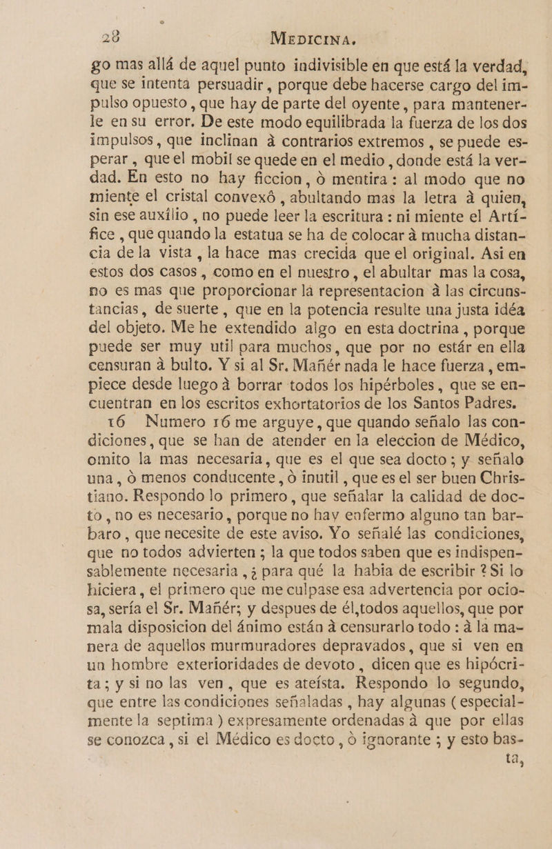 go mas allá de aquel punto indivisible en que está la verdad, que se intenta persuadir, porque debe hacerse cargo del im- pulso opuesto , que hay de parte del oyente, para mantener- le en su error. De este modo equilibrada la fuerza de los dos impulsos, que inclinan á contrarios extremos , se puede es- perar, que el mobil se quede en el medio _ donde está la ver- dad. En esto no hay ficcion, O mentira : al modo que no miente el cristal convexó , abultando mas la letra á quien, sin ese auxilio , no puede leer la escritura : ni miente el Artí- fice , que quando la estatua se ha de colocar á mucha distan- cia de la vista , la hace mas crecida que el original. Asi en estos dos casos, como en el nuestro, el abultar mas la cosa, no es mas que proporcionar lá representacion a las circuns- tancias, de suerte , que en la potencia resulte una justa idéa del objeto. Me he extendido algo en esta doctrina , porque puede ser muy util para muchos, que por no estár en ella censuran a bulto. Y si al Sr, Mañér nada le hace fuerza, em- piece desde luego á borrar todos los hipérboles , que se en- cuentran en los escritos exhortatorios de los Santos Padres. 16 Numero rÓ me arguye, que quando señalo las con- diciones, que se han de atender en la eleccion de Médico, omito la mas necesaria, que es el que sea docto ; y señalo una , O menos conducente, ó inutil , que es el ser buen Chris- tiano. Respondo lo primero , que señalar la calidad de doc- to, no es necesario, porque no hay enfermo alguno tan bar- baro , que necesite de este aviso. Yo señalé las condiciones, que no todos advierten ; la que todos saben que es indispen- sablemente necesaria ,¿ para qué la había de escribir ? Si lo hiciera, el primero que me culpase esa advertencia por ocio- sa, sería el Sr. Mañér; y despues de él,todos aquellos, que por mala disposicion del ánimo están a censurarlo todo : á la ma- nera de aquellos murmuradores depravados, que si ven en un hombre exterioridades de devoto , dicen que es hipócri- ta; y si no las ven, que es ateísta. Respondo lo segundo, que entre las condiciones señaladas , hay algunas ( especial- mente la septima ) expresamente ordenadas a que por ellas se conozca, si el Médico es docto, o ignorante ; y esto bas- ta,