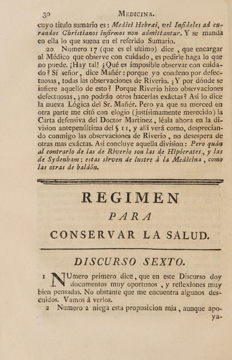 cuyo titulo sumario es: Medici Hebrei, vel Infideles ad ca- randos Christianos infirmos non admittantur. Y se manda en ella lo que suena en el referido Sumario, 20 Numero 17 (que es el ultimo) dice , que encargar al Médico que observe con cuidado , es pedirle haga lo que no puede. ¡Hay tal! ¿Qué es imposible observar con cuida- do? Sí señor, dice Mañér : porque yo condeno por defec- tuosas , todas las observaciones de Riverio. ¿Y por dónde se infiere aquello de esto? Porque Riverio hizo observaciones defectuosas, ¿no podrán otros hacerlas exáctas? Asi lo dice la nueva Lógica del Sr. Mañér. Pero ya que su merced en otra parte me citó con elogio ( justísimamente merecido ) la Carta defensiva del Doctor Martinez, léala ahora en la di- vision antepenúltima del $ 11, y alli verá como, desprecian- do conmigo las observaciones de Riverio , no desespera de otras mas exáctas. Ási concluye aquella division: Pero quán al contrario de las de Riverio son las de Hipócrates, y las de Sydenbam: estas sirven de lastre a la Medicina , como das otras de baldón. DISCURSO SEXTO. ae primero dice, que en este Discurso doy documentos muy oportunos , y reflexiones muy bien pensadas. No obstante que me encuentra algunos des- cuidos. Vamos a verlos, 2 Numero 2 niega esta proposicion mia , aunque apo- ya-