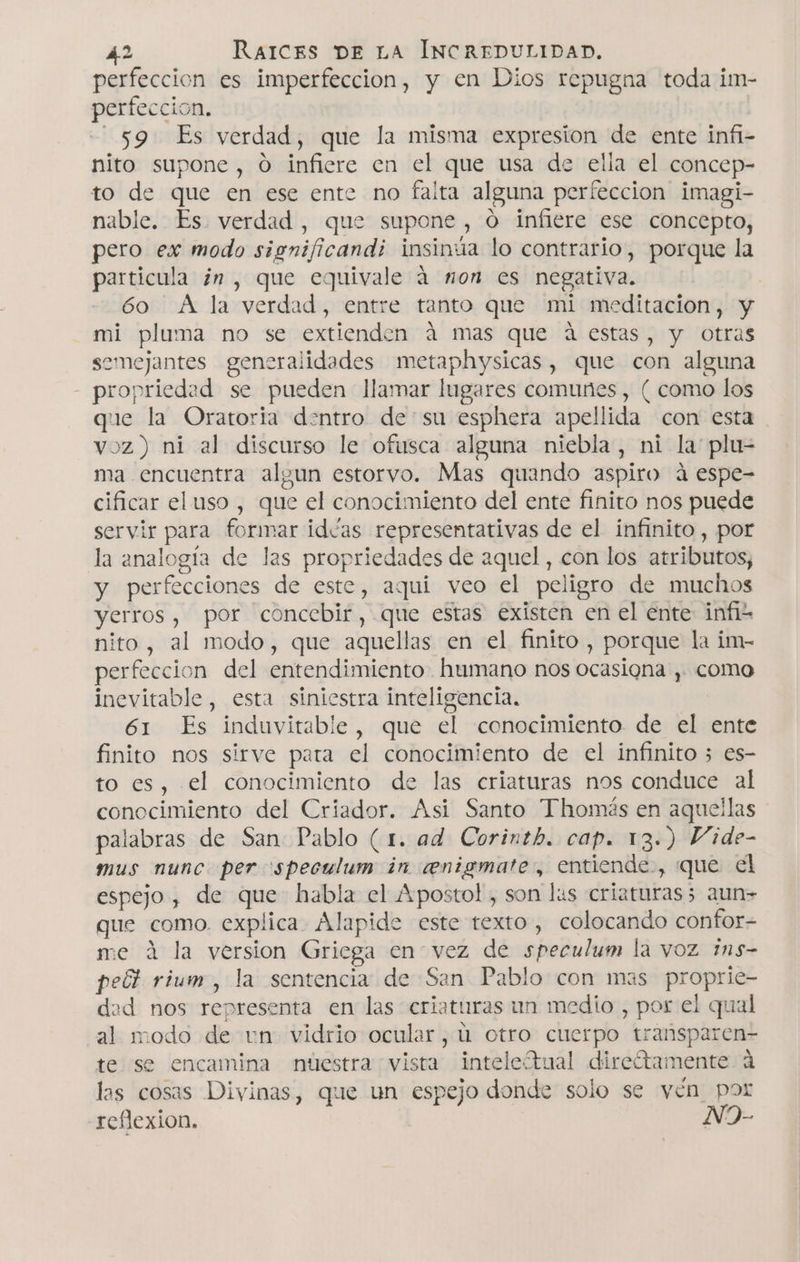 perfeccion es imperfeccion, y en Dios repugna toda im- perfeccion. 59 Es verdad, que la misma expresion de ente infi- nito supone, O infiere en el que usa de elia el concep- to de que en ese ente no falta alguna perfeccion imagi- nable. Es. verdad, que supone , O infiere ese concepto, pero ex modo significandi insinúa lo contrario, porque la particula ¿n , que equivale á non es negativa. | 60 A la verdad, entre tanto que mi meditacion, y mi pluma no se extienden á mas que á estas, y Otras semejantes generalidades metaphysicas, que con alguna - propriedad se pueden llamar lugares comunes , ( como los que la Oratoria dentro desu esphera apellida con esta voz) ni al discurso le ofusca alguna niebla, ni la plu- ma encuentra alyun estorvo. Mas quando aspiro á espe- cificar el uso , que el conocimiento del ente finito nos puede servir para formar idas representativas de el infinito , por la analogía de las propriedades de aquel, con los atributos, y perfecciones de este, aqui veo el peligro de muchos yerros , por concebir, que estas existen en el ente infis nito , al modo, que aquellas en el finito , porque la im- perfeccion del entendimiento humano nos ocasiona , como inevitable, esta siniestra inteligencia. 61 Es induvitable, que el conocimiento de el ente finito nos sirve pata el conocimiento de el infinito 3 es- to es, el conocimiento de las criaturas nos conduce al conocimiento del Criador. Asi Santo Thomás en aquellas palabras de San: Pablo (1. ad Corinth. cap. 13.) Vide- mus nunc. per speculum in ceenigmate., entiende, que el espejo, de que habla el Apostol, son lus criaturas5 aun=&gt; que como. explica. Alapide este texto, colocando confor= me á la version Griega en vez de speculum la vOz 1n5- pelk rium, la sentencia de San Pablo con mas proprie- dead nos representa en las criaturas un medio , por el qual al modo de un vidrio ocular, ú otro cuerpo transparen- te se encamina nuestra vista inteletual direótamente a las cosas Divinas, que un espejo donde solo se yén por reflexion. N9-
